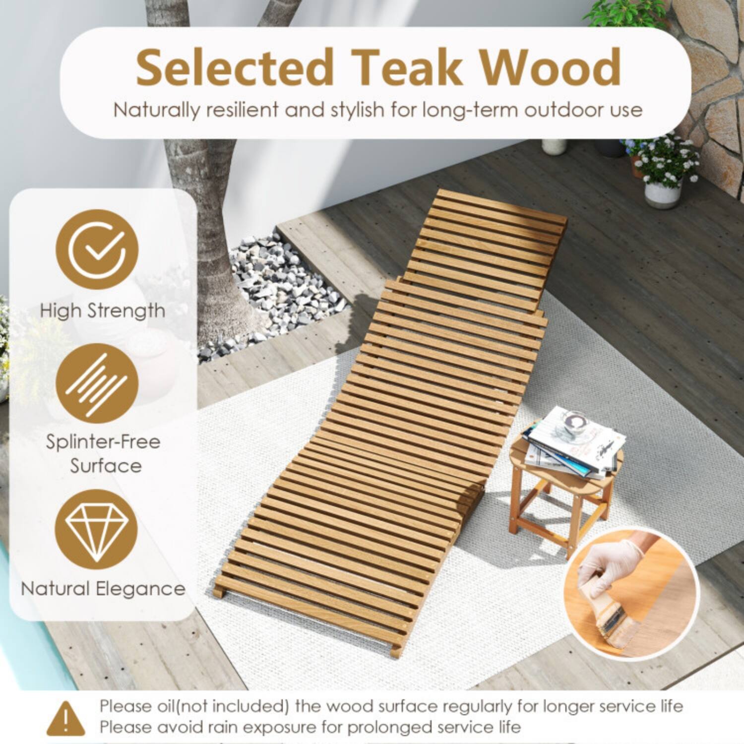 Selected Teak Wood  
Naturally resilient and stylish for long-term outdoor use  

- High Strength  
- Splinter-Free Surface  
- Natural Elegance  

Please oil (not included) the wood surface regularly for longer service life.  
Please avoid rain exposure for prolonged service life.