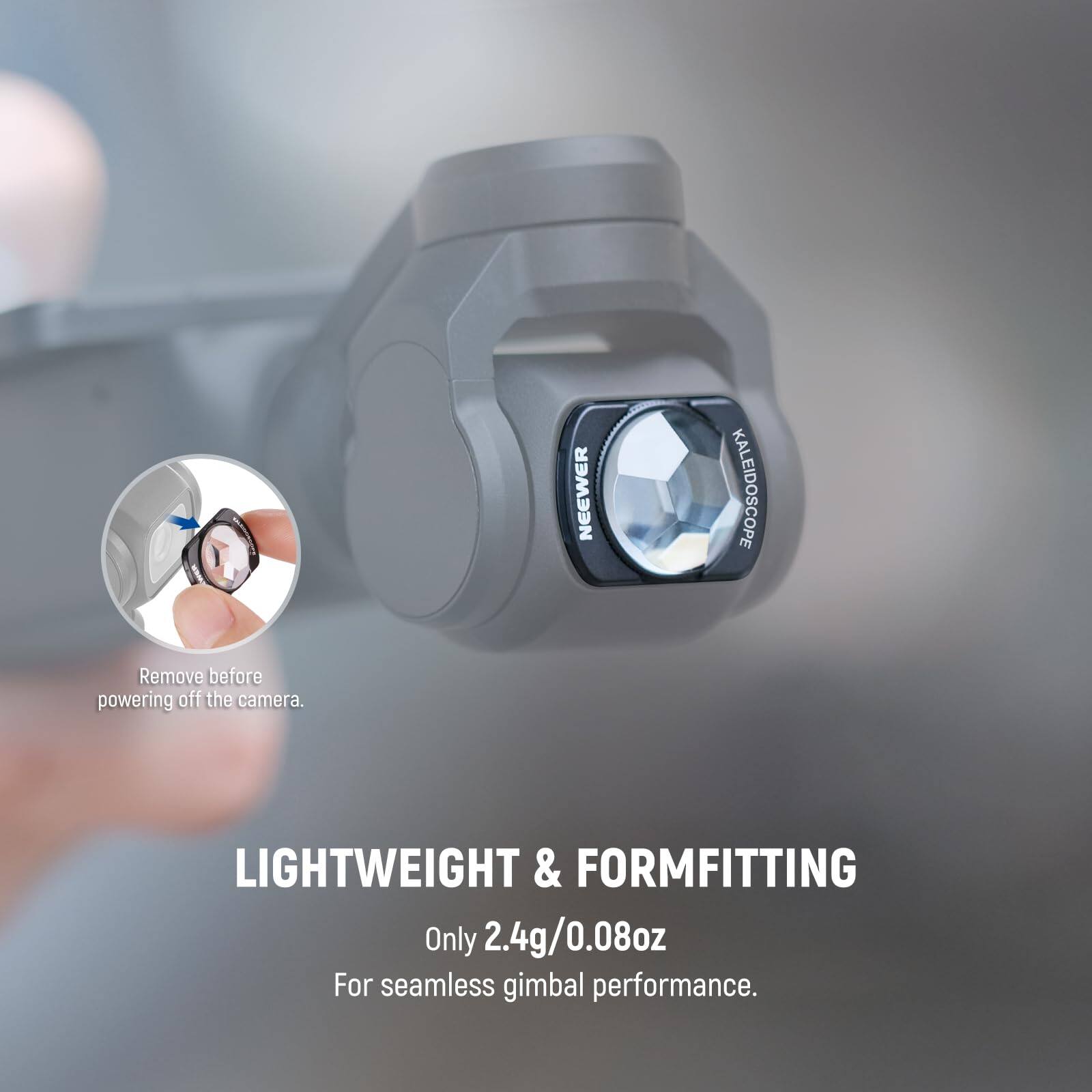 NEEWER KALEIDOSCOPE  
Remove before powering off the camera.  
LIGHTWEIGHT & FORMFITTING  
Only 2.4g/0.08oz  
For seamless gimbal performance.