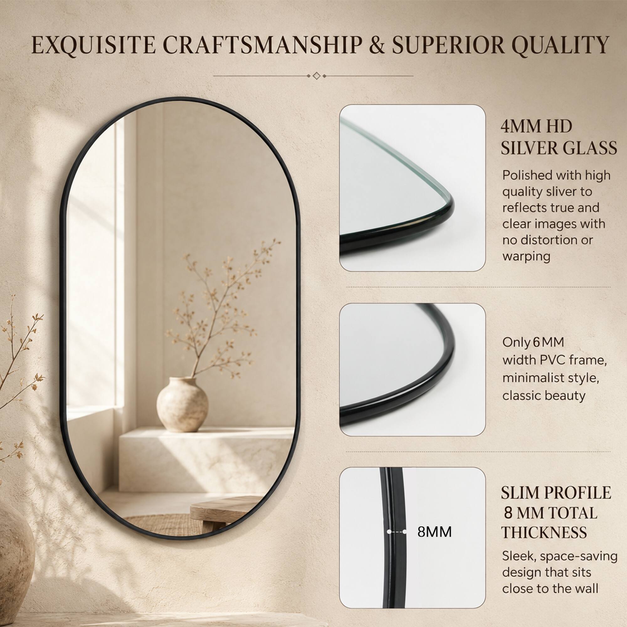 EXQUISITE CRAFTSMANSHIP & SUPERIOR QUALITY

4MM HD SILVER GLASS
Polished with high quality silver to reflect true and clear images with no distortion or warping

Only 6MM width PVC frame, minimalist style, classic beauty

SLIM PROFILE
8MM TOTAL THICKNESS
Sleek, space-saving design that sits close to the wall