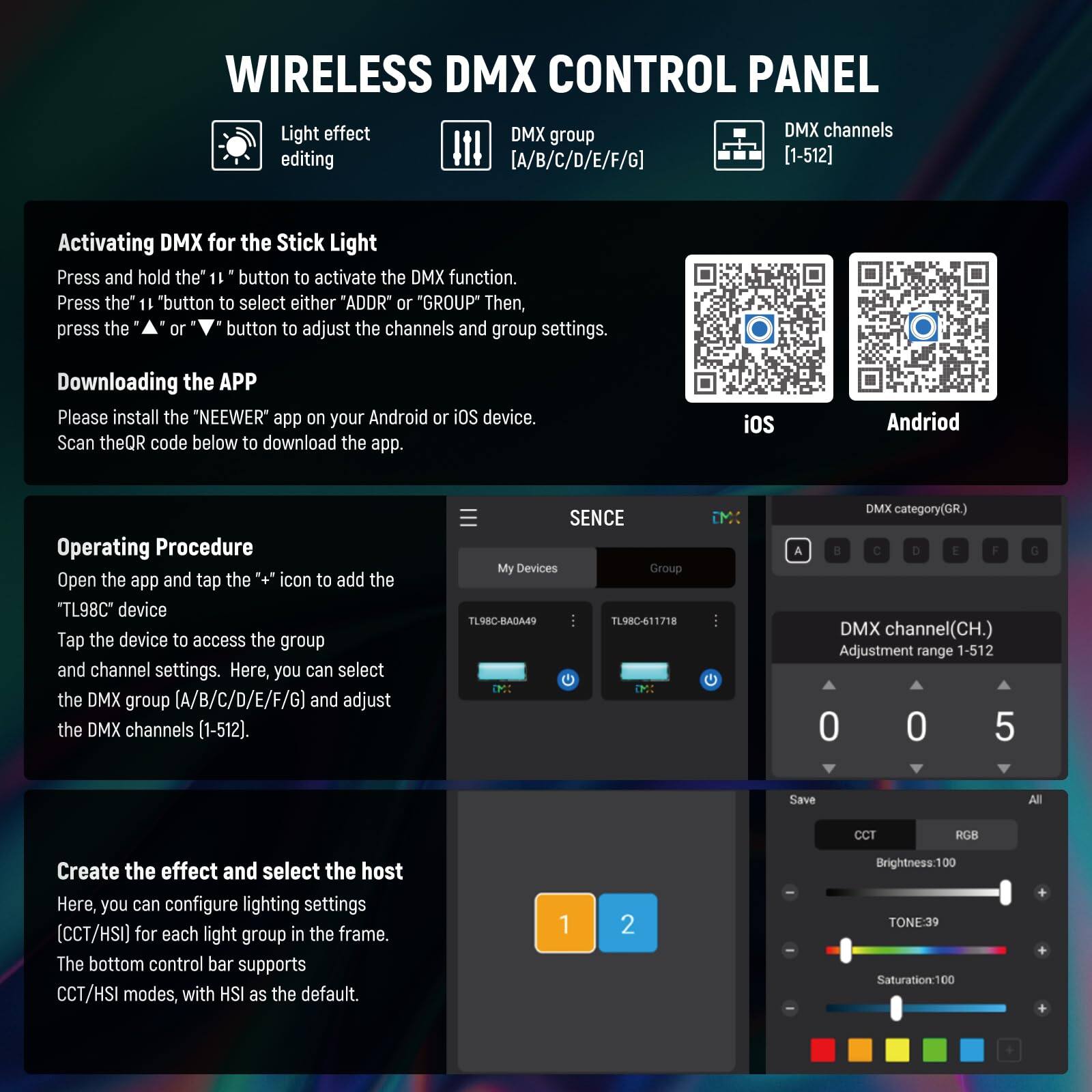 **WIRELESS DMX CONTROL PANEL**

- **Light effect editing**
- **DMX group [A/B/C/D/E/F/G]**
- **DMX channels [1-512]**

**Activating DMX for the Stick Light**
- Press and hold the "11" button to activate the DMX function.
- Press the "11" button to select either "ADDR" or "GROUP".
- Then, press the "+" or "-" button to adjust the channels and group settings.

**Downloading the APP**
- Please install the "NEEWER" app on your Android or iOS device.
- Scan the QR code below to download the app.

**Operating Procedure**
- Open the app and tap the "+" icon to add the "TL98C" device.
- Tap the device to access the group and channel settings.
- Here, you can select the DMX group (A/B/C/D/E/F/G) and adjust the DMX channels (1-512).

**Create the effect and select the host**
- Here, you can configure lighting settings (CCT/HSI) for each light group in the frame.
- The bottom control bar supports CCT/HSI modes, with HSI as the default