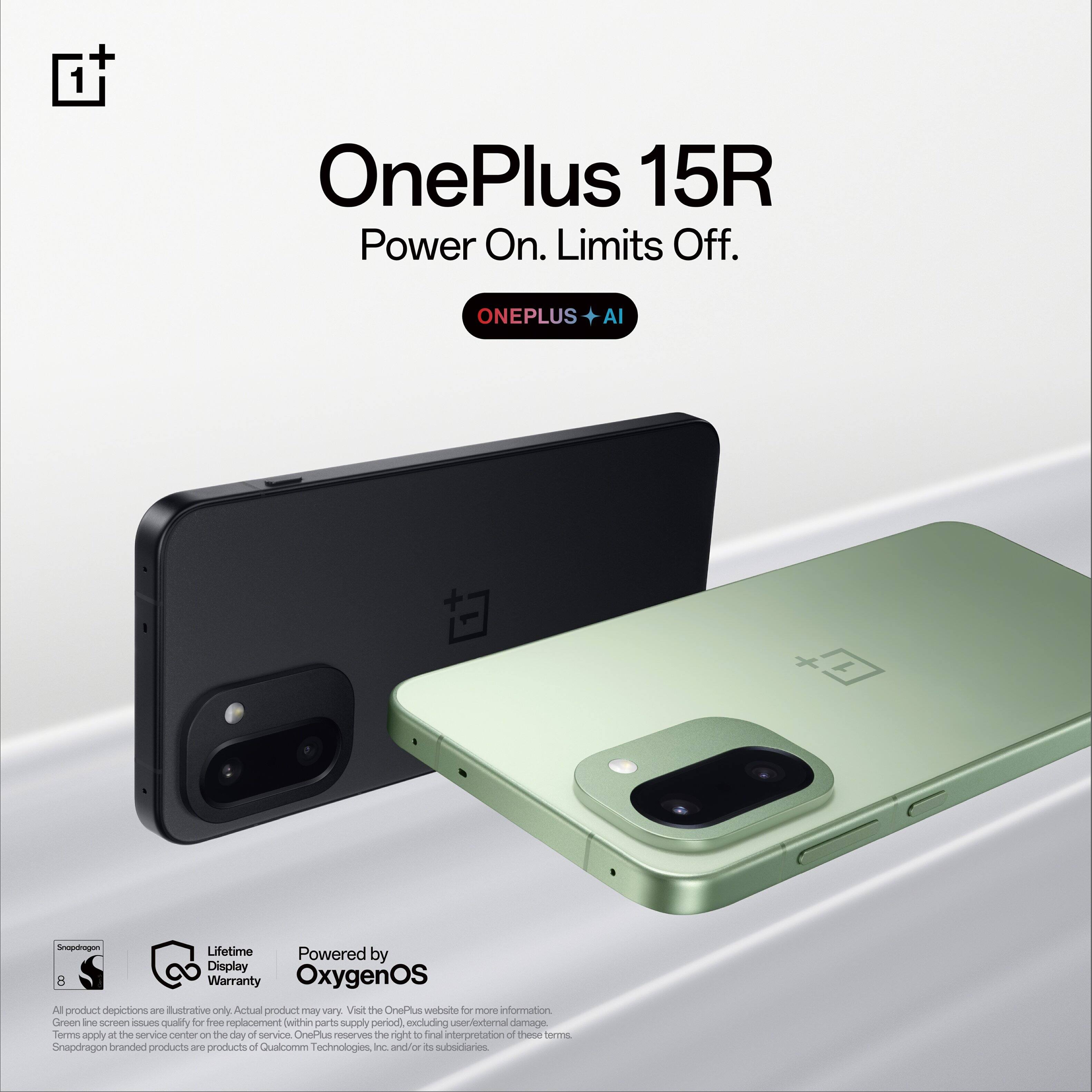 OnePlus 15R  
Power On. Limits Off.  
ONEPLUS + AI  

Lifetime Display Warranty  
Powered by OxygenOS  

All product depictions are illustrative only. Actual product may vary. Visit the OnePlus website for more information. Green line screen issues quality for free replacement within parts supply period (excluding user/external damage). Terms apply at the service center on the day of service. OnePlus reserves the right to final interpretation of these terms.  

Snapdragon branded products are products of Qualcomm Technologies, Inc. and/or its subsidiaries.