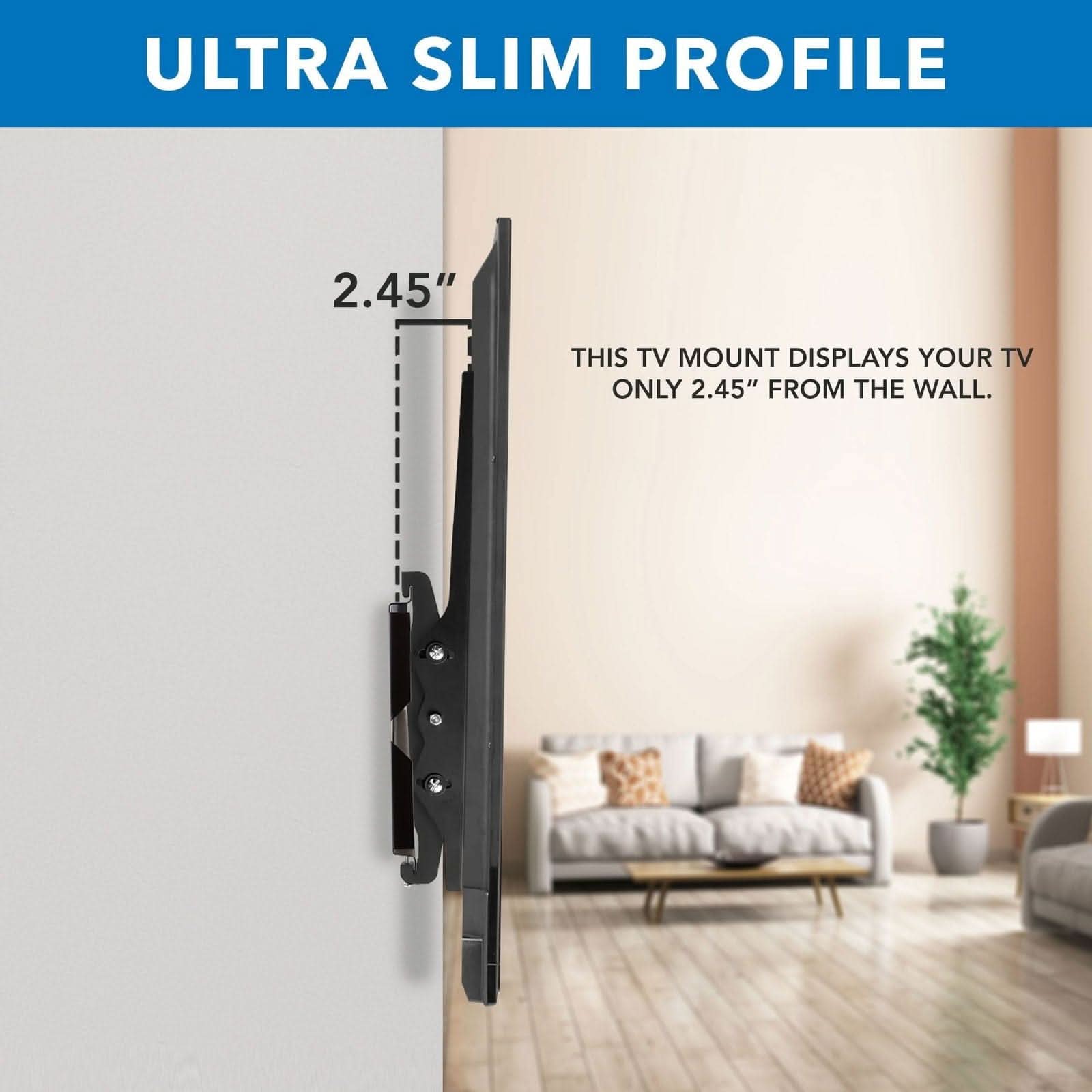 ULTRA SLIM PROFILE

2.45"

THIS TV MOUNT DISPLAYS YOUR TV ONLY 2.45" FROM THE WALL.