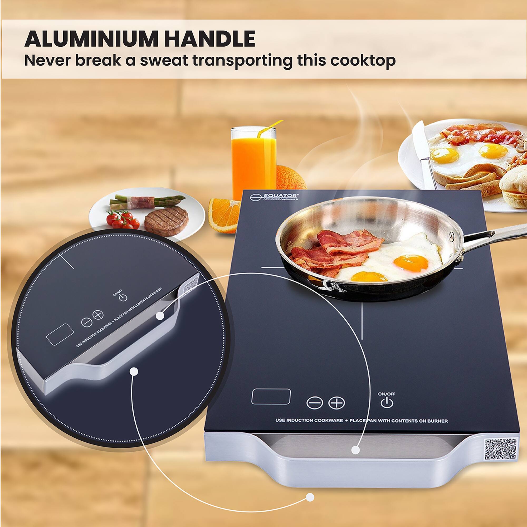 ALUMINIUM HANDLE  
Never break a sweat transporting this cooktop  

USE INDUCTION COOKWARE + PLACE PAN WITH CONTENTS ON BURNER