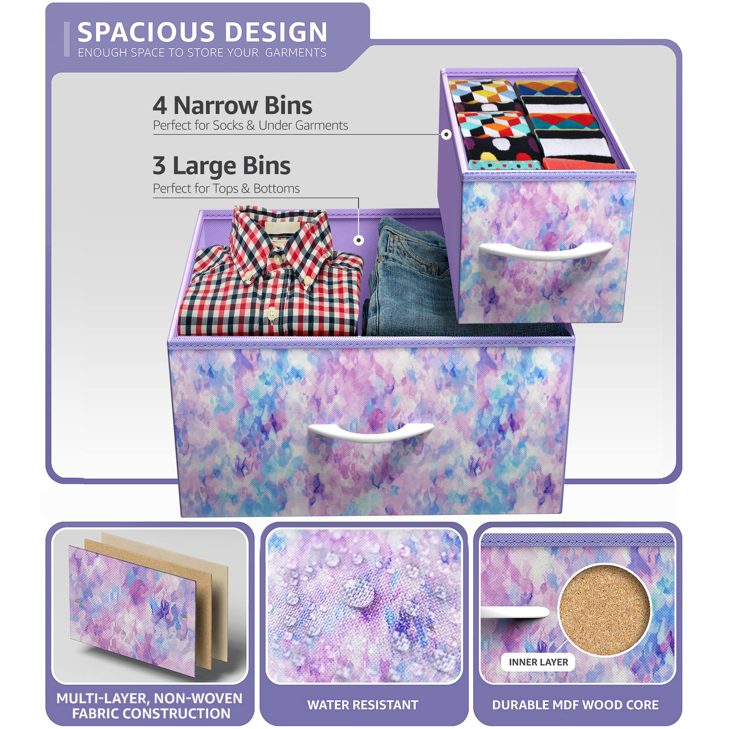 SPACIOUS DESIGN  
ENOUGH SPACE TO STORE YOUR GARMENTS  

4 Narrow Bins  
Perfect for Socks & Under Garments  

3 Large Bins  
Perfect for Tops & Bottoms  

MULTI-LAYER, NON-WOVEN FABRIC CONSTRUCTION  
WATER RESISTANT  
DURABLE MDF WOOD CORE