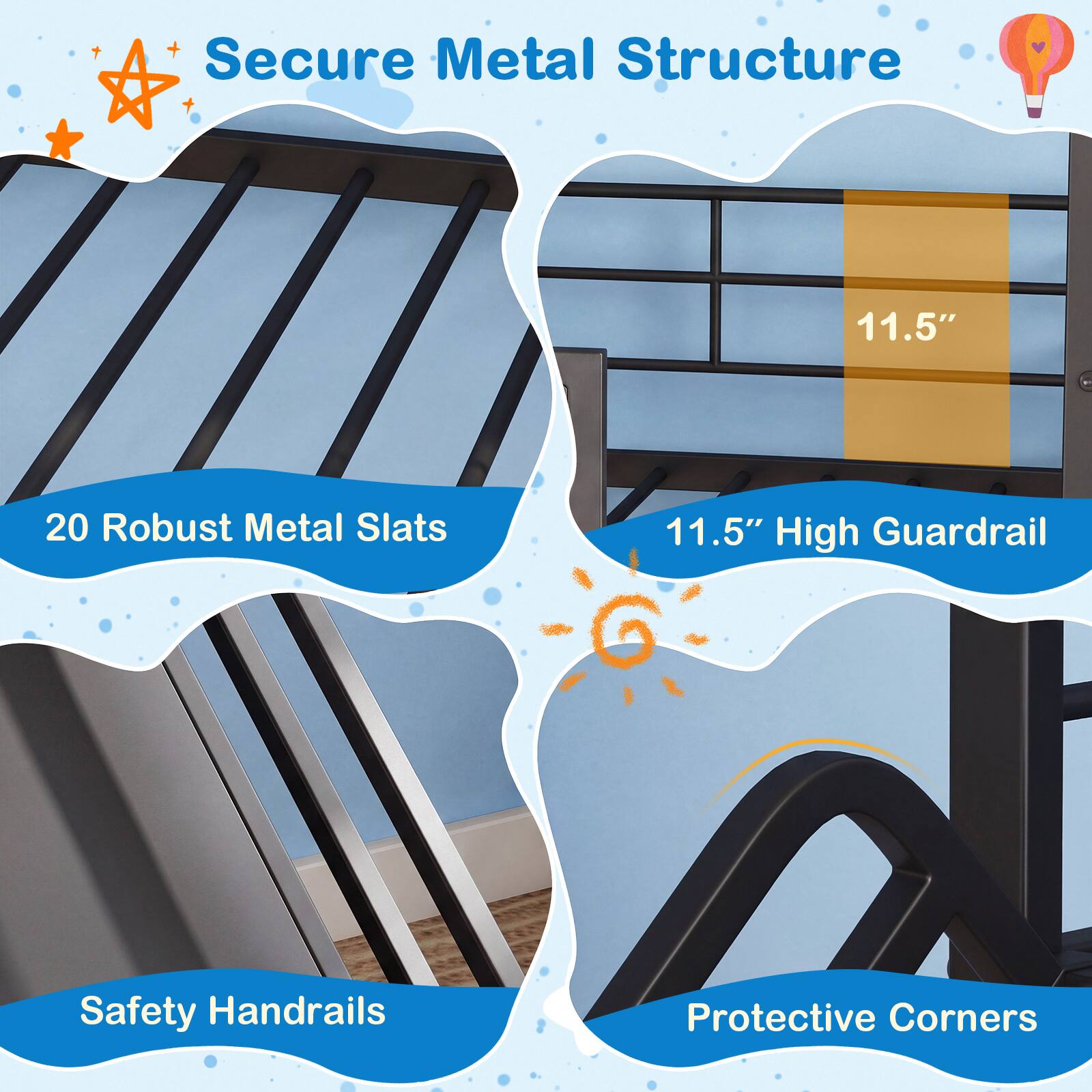 Secure Metal Structure  
20 Robust Metal Slats  
11.5" High Guardrail  
Safety Handrails  
Protective Corners