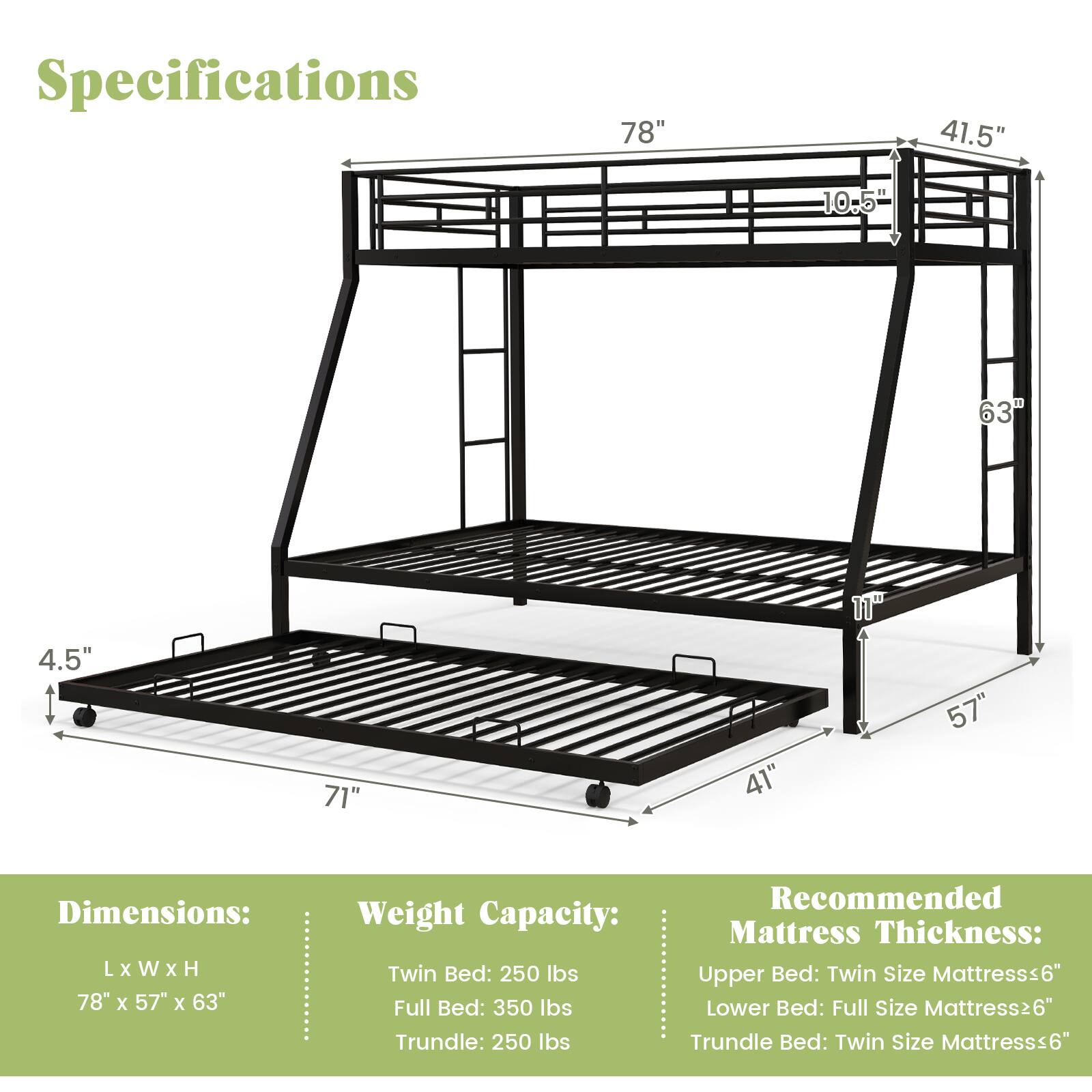 Specifications: 78", 41.5", 10.5", 63", 4.5", 71", 41", 57"

Dimensions: L x W x H 78" x 57" x 63"

Weight Capacity: Twin Bed: 250 lbs, Full Bed: 350 lbs, Trundle: 250 lbs

Recommended Mattress Thickness: Upper Bed: Twin Size Mattress 6", Lower Bed: Full Size Mattress 6", Trundle Bed: Twin Size Mattress 6"