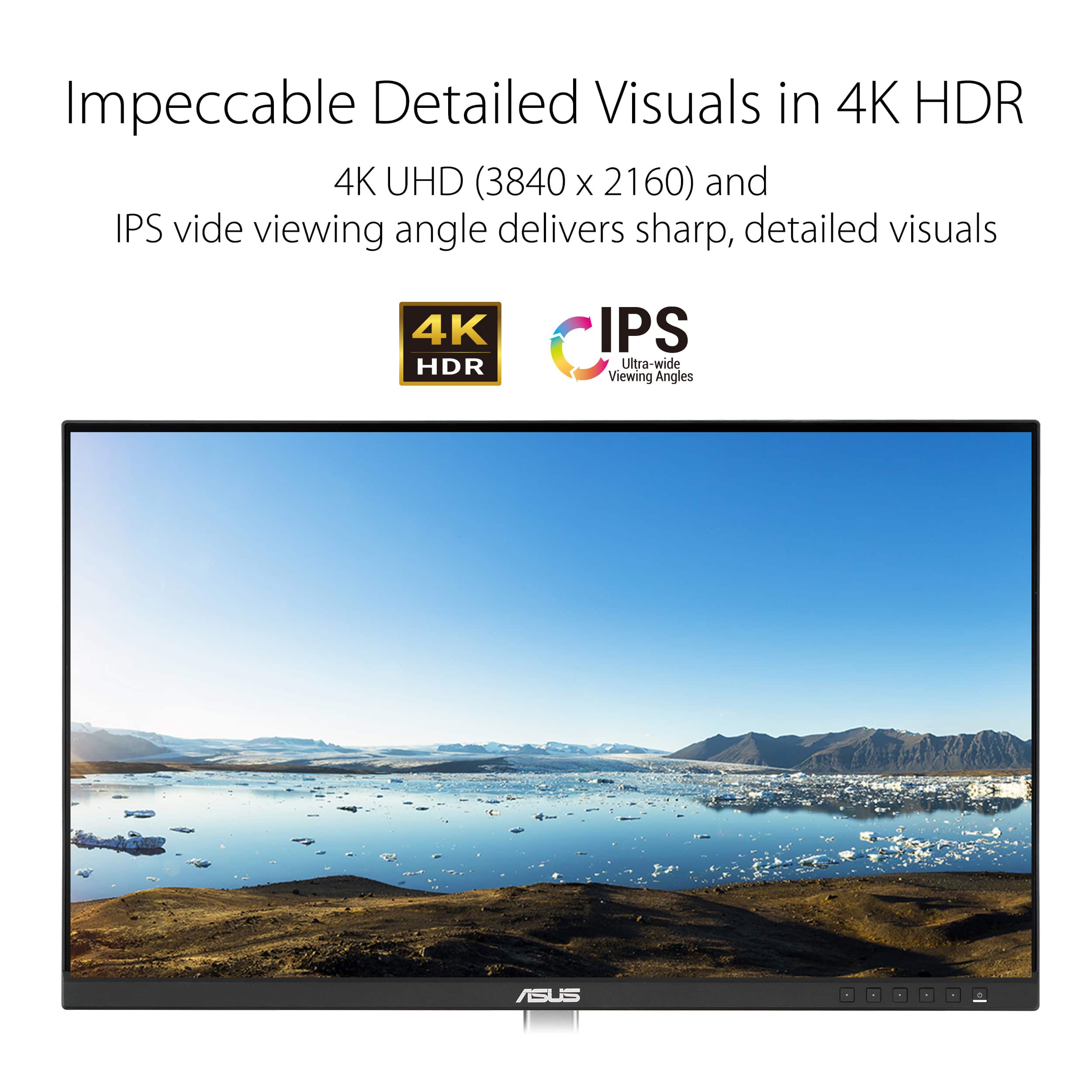 Impeccable Detailed Visuals in 4K HDR 4K UHD (3840 x 2160) and IPS Video Viewing Angle Delivers Sharp, Detailed Visuals 4K HDR IPS Ultra-Wide Viewing Angles ASUS.