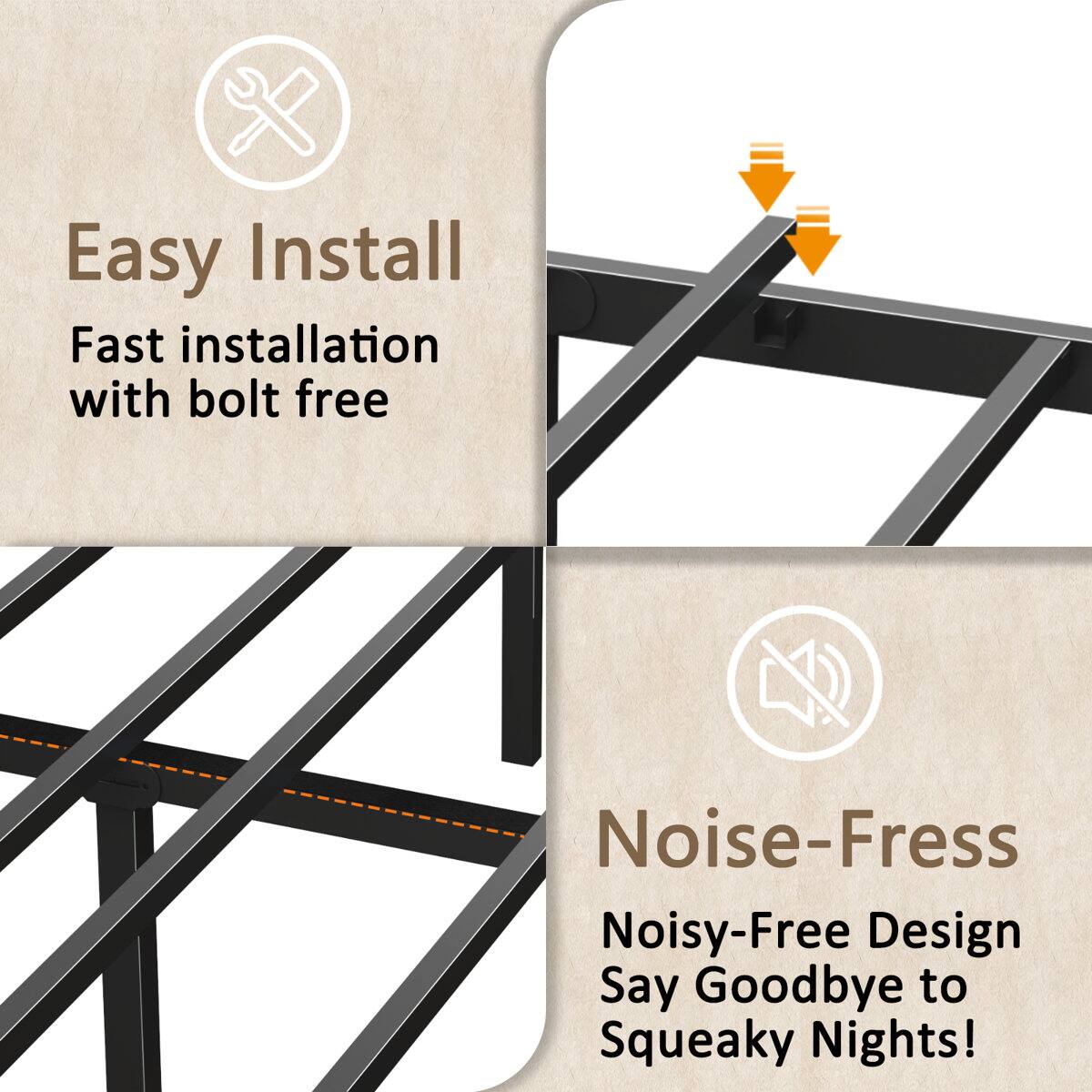 Easy Install  
Fast installation with bolt free  

Noise-Free  
Noisy-Free Design  
Say Goodbye to Squeaky Nights!