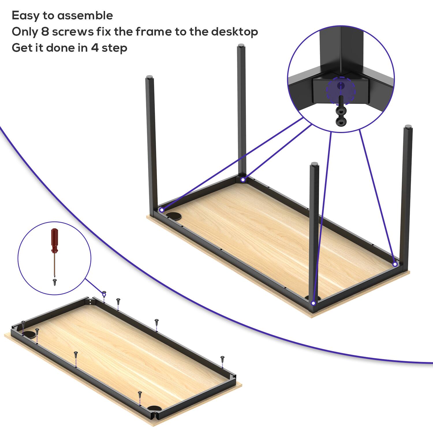 Easy to assemble  
Only 8 screws fix the frame to the desktop  
Get it done in 4 steps