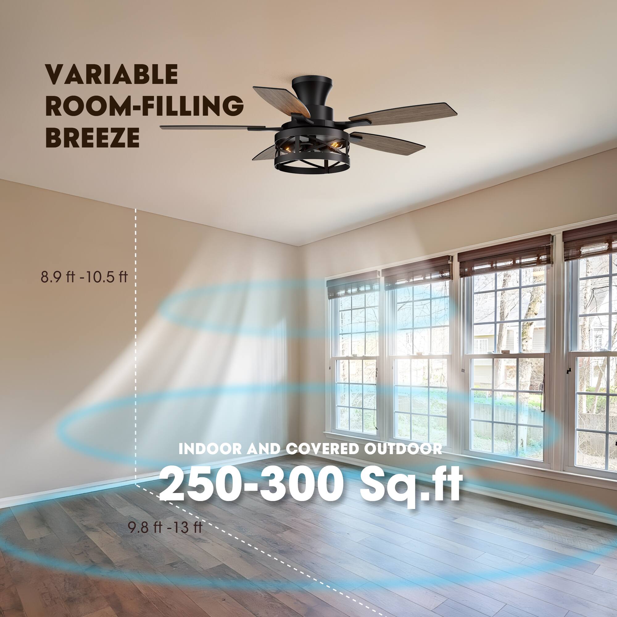 VARIABLE ROOM-FILLING BREEZE  
8.9 ft - 10.5 ft  
INDOOR AND COVERED OUTDOOR  
250-300 Sq.ft  
9.8 ft - 13 ft