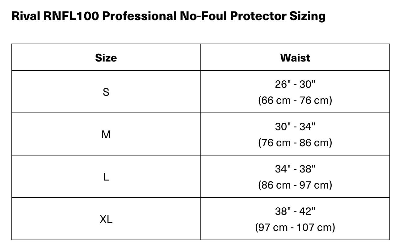 Rival RNFL100 Professional No-Foul Protector Sizing

| Size | Waist       |
|------|-------------|
| S    | 26" - 30" (66 cm - 76 cm) |
| M    | 30" - 34" (76 cm - 86 cm) |
| L    | 34" - 38" (86 cm - 97 cm) |
| XL   | 38" - 42" (97 cm - 107 cm) |