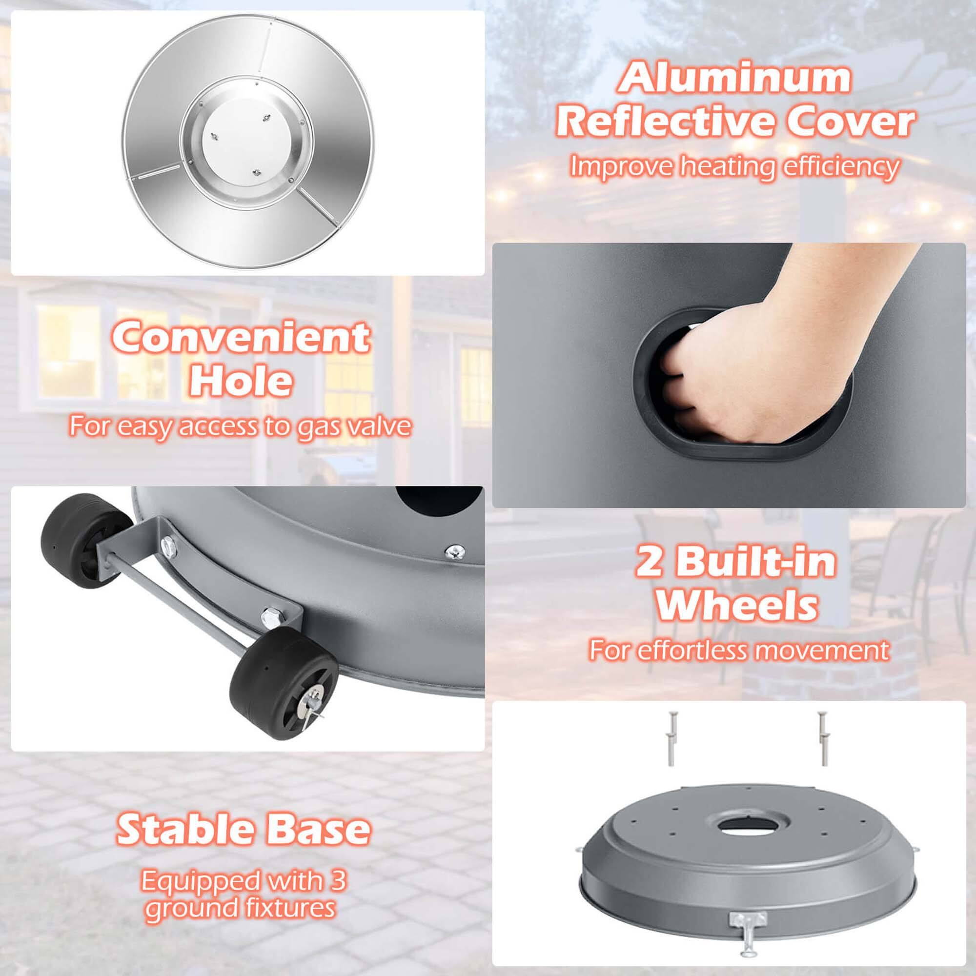 - Aluminum Reflective Cover  
  Improve heating efficiency

- Convenient Hole  
  For easy access to gas valve

- 2 Built-in Wheels  
  For effortless movement

- Stable Base  
  Equipped with 3 ground fixtures