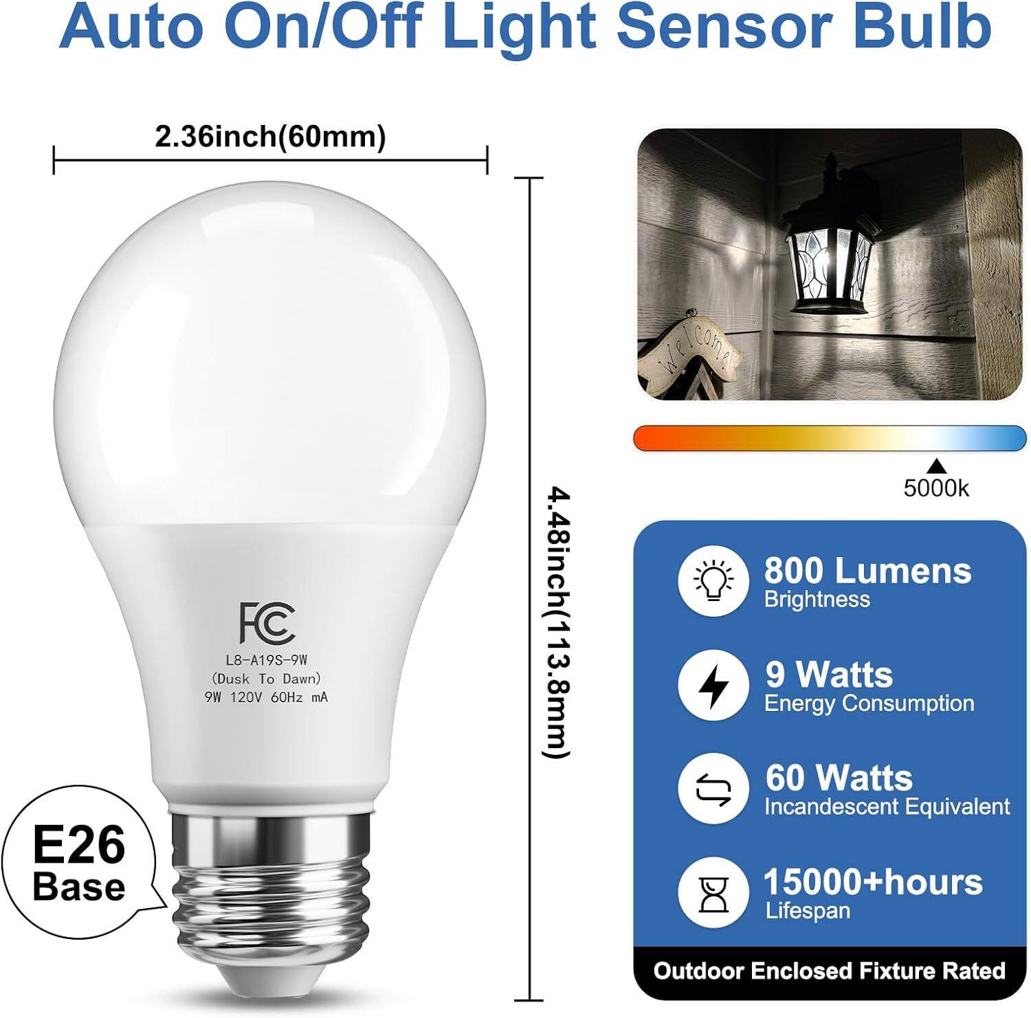 Auto On/Off Light Sensor Bulb

2.36inch(60mm)

E26 Base

FC L8-A19S-9W (Dusk To Dawn) M6 120V 60Hz mA

4.48inch(113.8mm)

5000k 800 Lumens Brightness 9 Watts Energy Consumption 60 Watts Incandescent Equivalent 15000+hours Lifespan

Outdoor Enclosed Fixture Rated