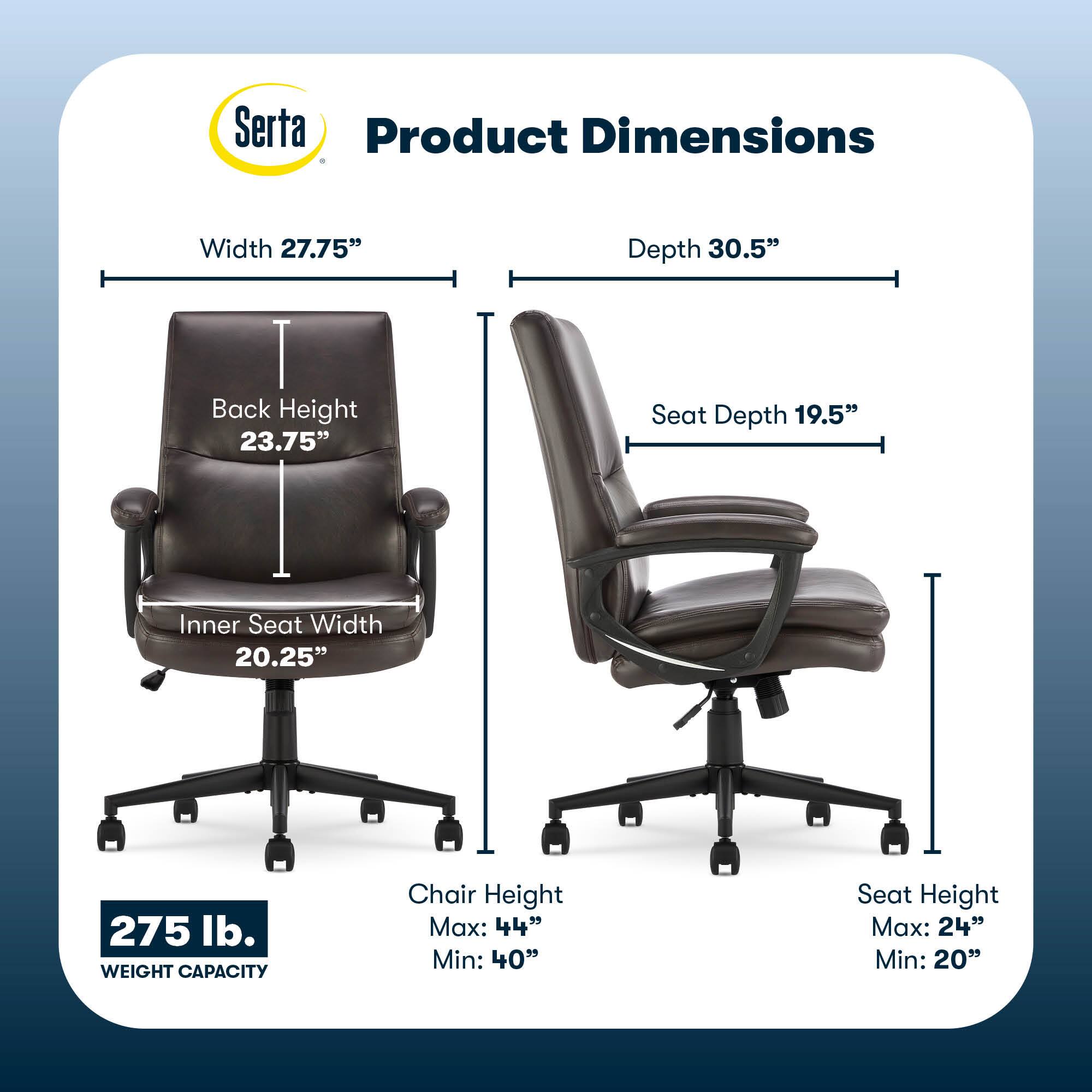 Serta Product Dimensions:
* Width: 27.75"
* Depth: 30.5"
* Back Height: 23.75"
* Seat Depth: 19.5"
* Inner Seat Width: 20.25"
* Weight Capacity: 275 lb.
* Chair Height Max: 44"
* Chair Height Min: 40"
* Seat Height Max: 24"
* Seat Height Min: 20"