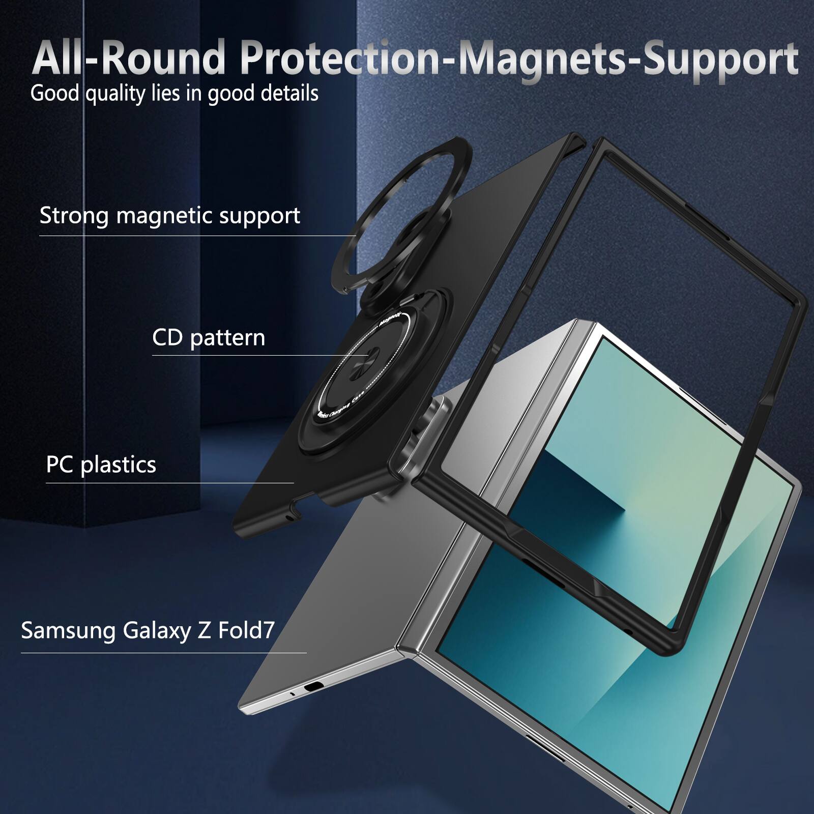 All-Round Protection-Magnets-Support  
Good quality lies in good details  
Strong magnetic support  
CD pattern  
PC plastics  
Samsung Galaxy Z Fold7