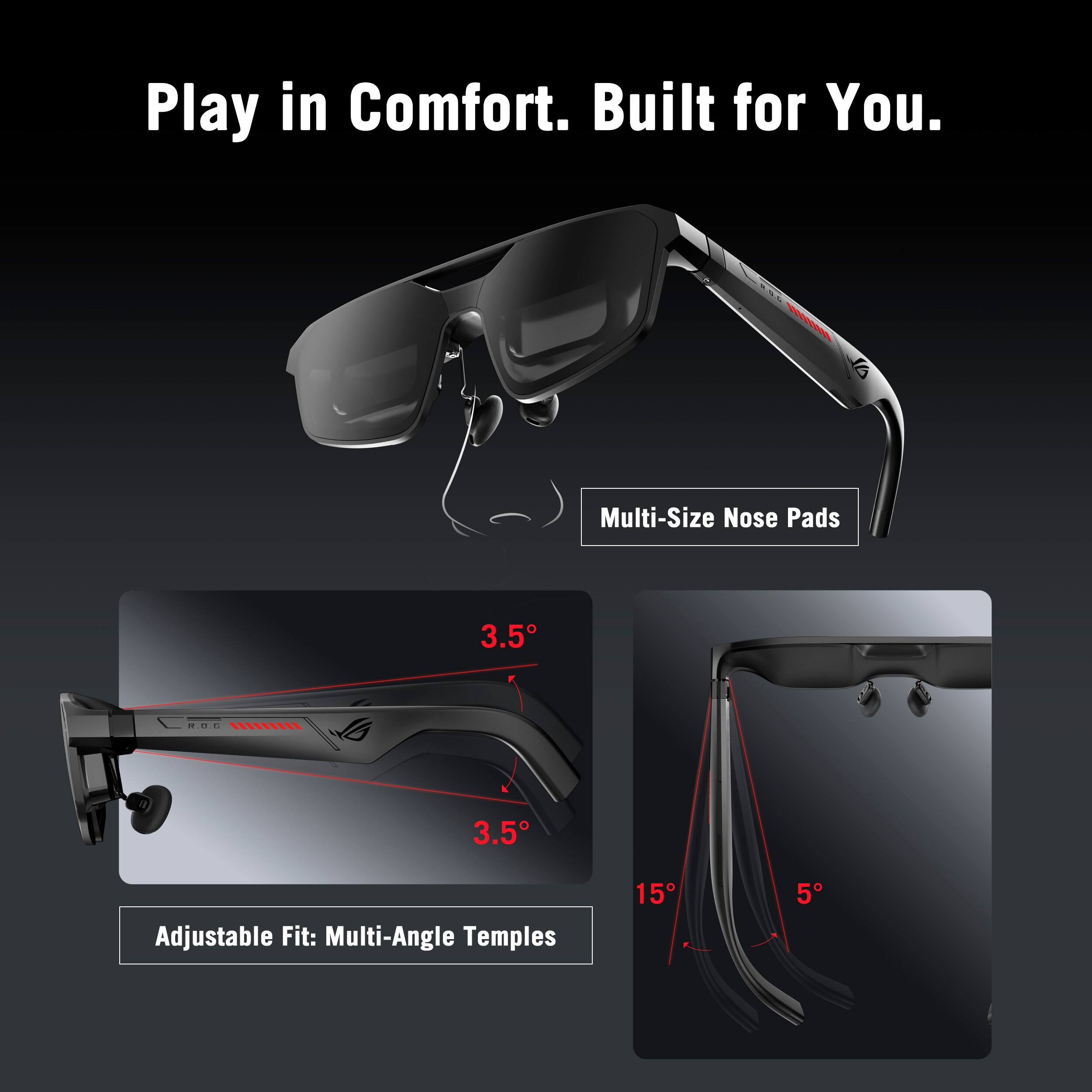 Play in Comfort. Built for You.

Multi-Size Nose Pads

Adjustable Fit: Multi-Angle Temples

3.5°

3.5°

15°

5°