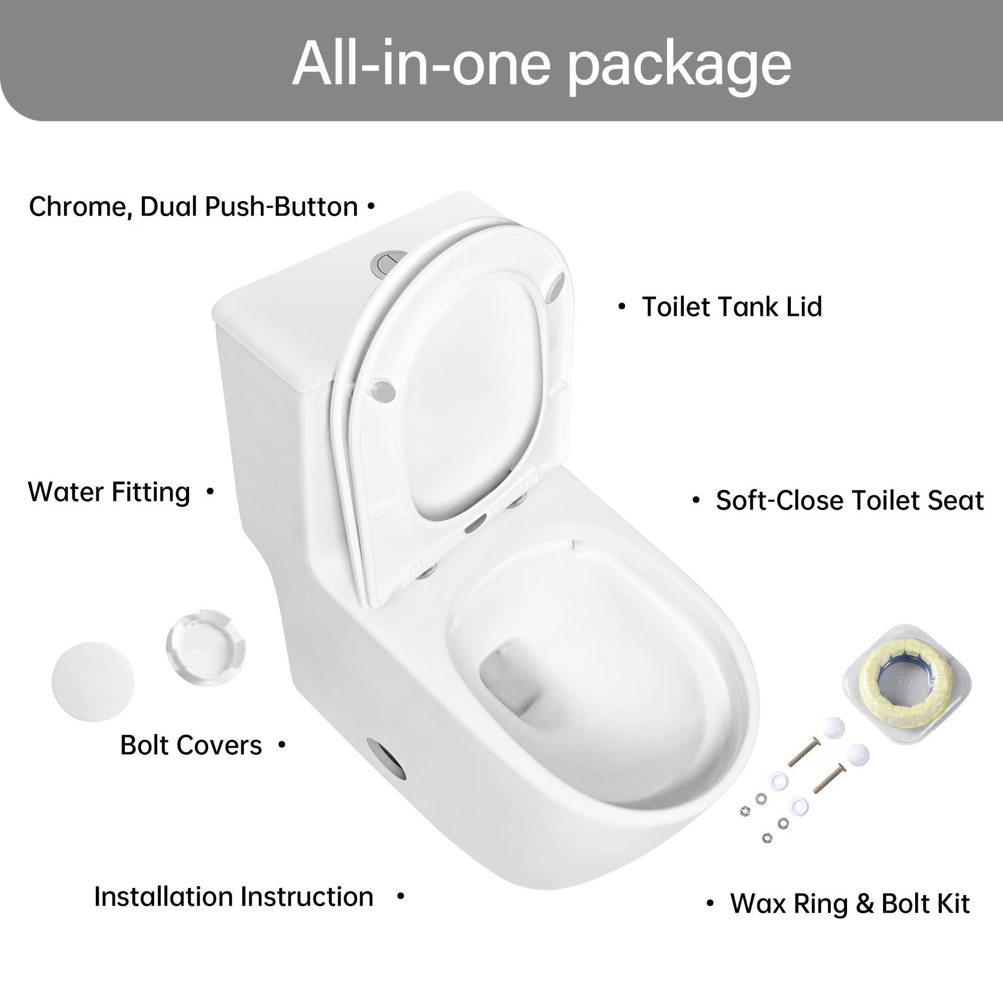 All-in-one package

- Chrome, Dual Push-Button
- Toilet Tank Lid
- Water Fitting
- Soft-Close Toilet Seat
- Bolt Covers
- Installation Instruction
- Wax Ring & Bolt Kit