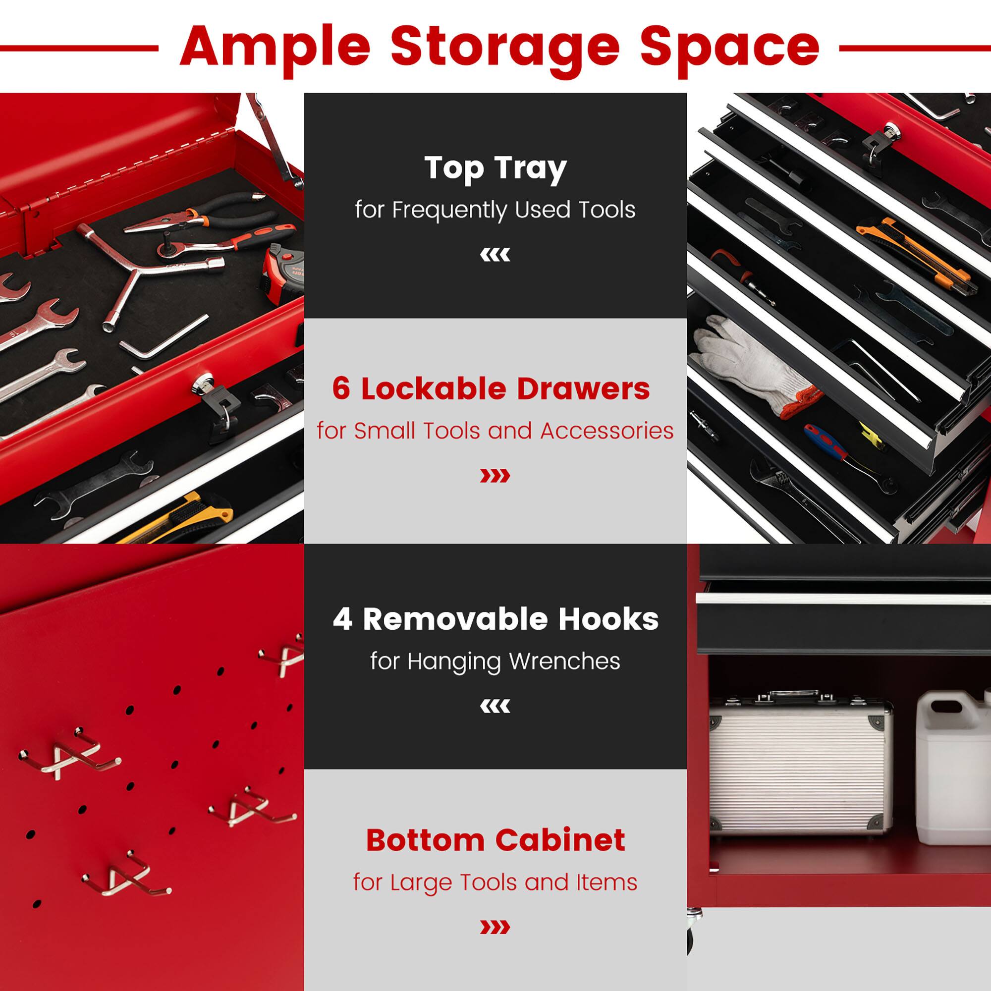 Ample Storage Space

- Top Tray for Frequently Used Tools
- 6 Lockable Drawers for Small Tools and Accessories
- 4 Removable Hooks for Hanging Wrenches
- Bottom Cabinet for Large Tools and Items