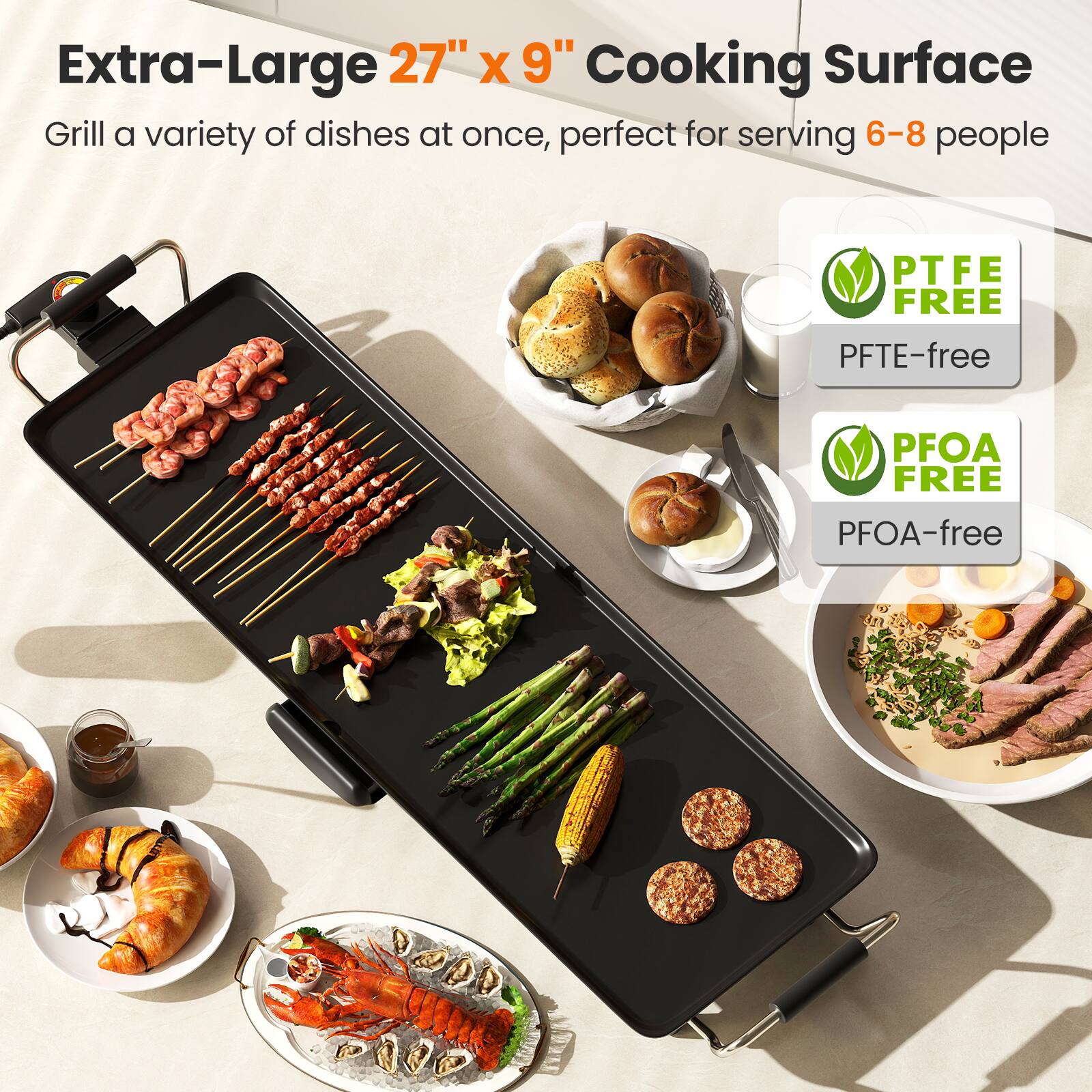 Extra-Large 27" x 9" Cooking Surface  
Grill a variety of dishes at once, perfect for serving 6-8 people  

PTFE FREE  
PTFE-free  

PFOA FREE  
PFOA-free