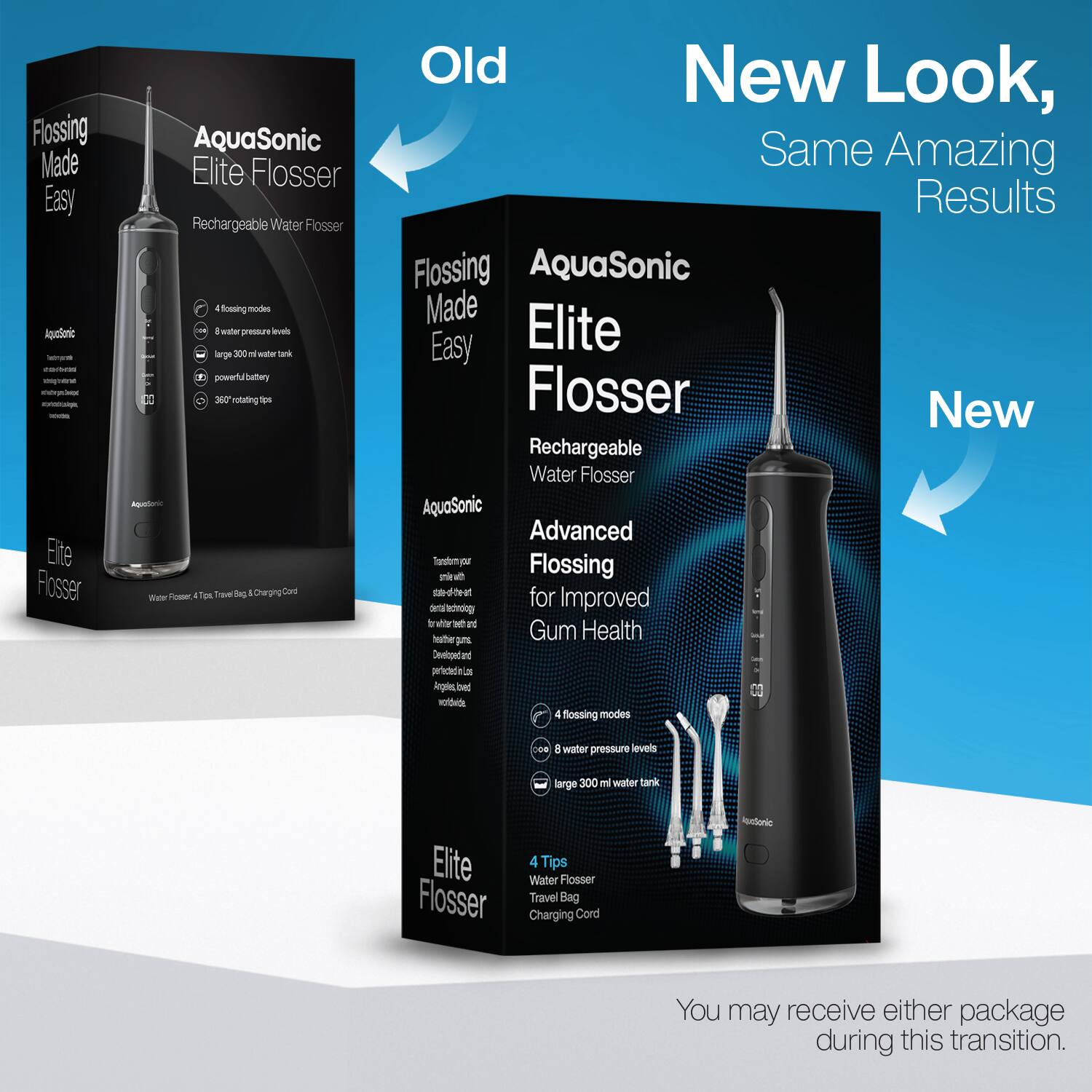 Flossing Made Easy  
AquaSonic Elite Flosser  
Rechargeable Water Flosser  

- 4 flossing modes  
- 8 water pressure levels  
- large 300 ml water tank  
- powerful battery  
- 360° rotating tips  

AquaSonic Elite Flosser  
Water Flosser + Travel Bag & Charging Card  

Old  

New Look, Same Amazing Results  

AquaSonic Elite Flosser  
Rechargeable Water Flosser  

Advanced Flossing for Improved Gum Health  

- 4 flossing modes  
- 8 water pressure levels  
- large 300 ml water tank  

Elite Flosser  
Water Flosser  
Travel Bag  
Charging Cord  

You may receive either package during this transition.