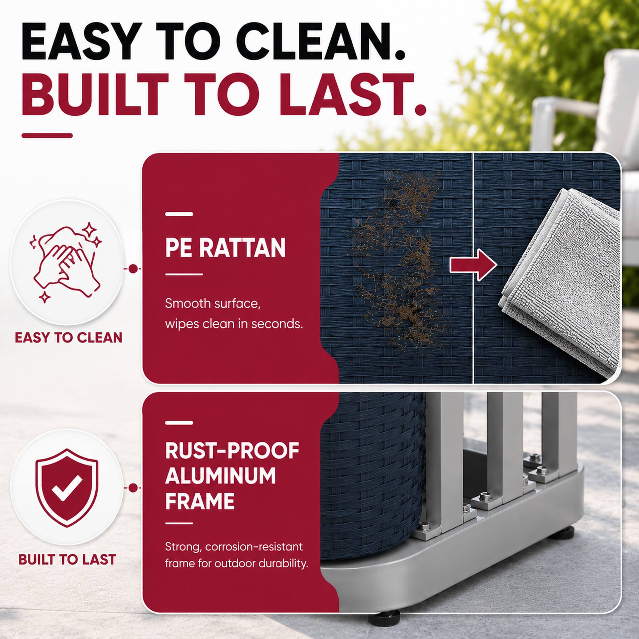 EASY TO CLEAN. BUILT TO LAST.

PE RATTAN
EASY TO CLEAN
Smooth surface, wipes clean in seconds.

RUST-PROOF ALUMINUM FRAME
BUILT TO LAST
Strong, corrosion-resistant frame for outdoor durability.