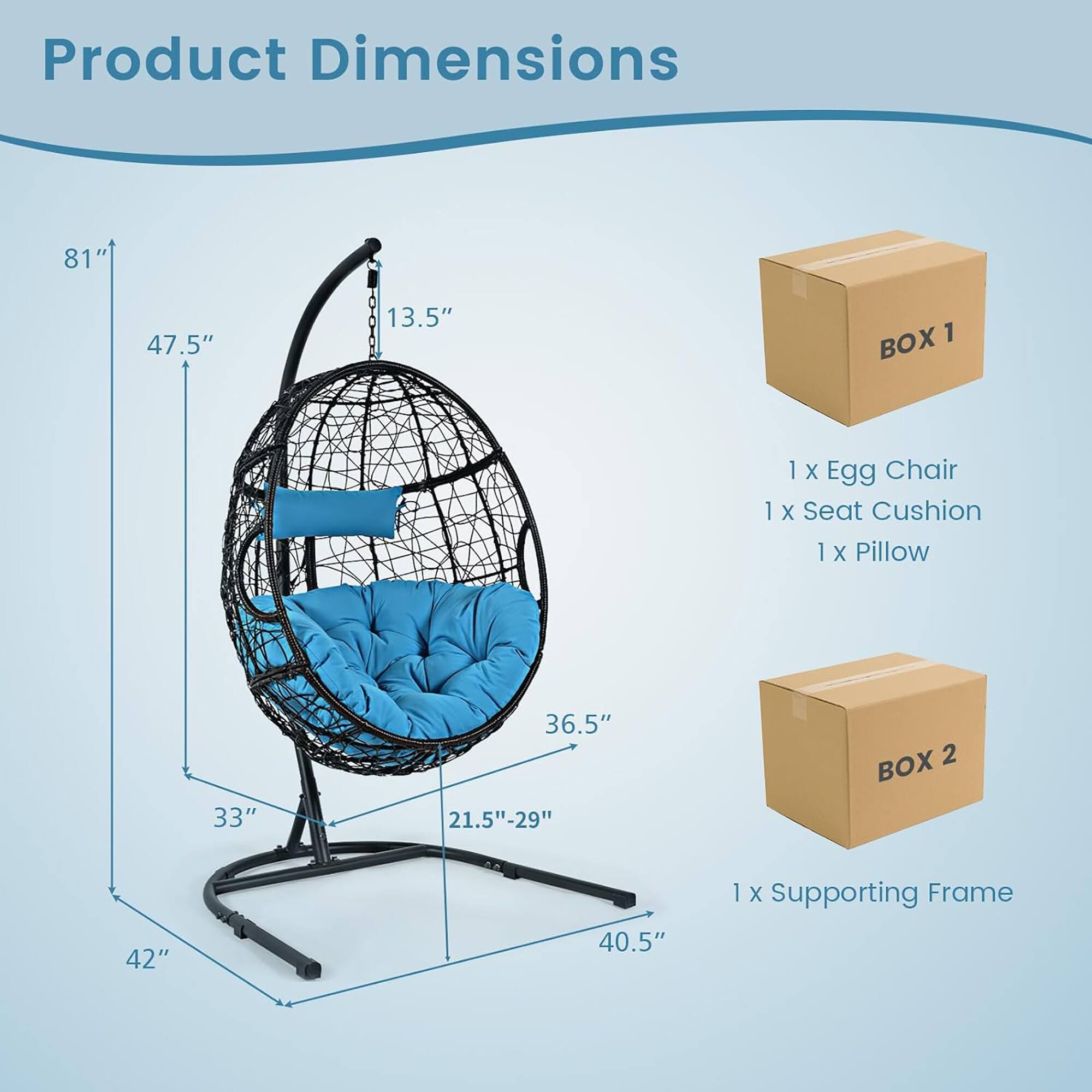 Product Dimensions  
81" x 47.5" x 13.5"  

BOX 1  
1 x Egg Chair  
1 x Seat Cushion  
1 x Pillow  

BOX 2  
1 x Supporting Frame  
42" x 40.5"  
33" x 36.5" x 21.5"-29"
