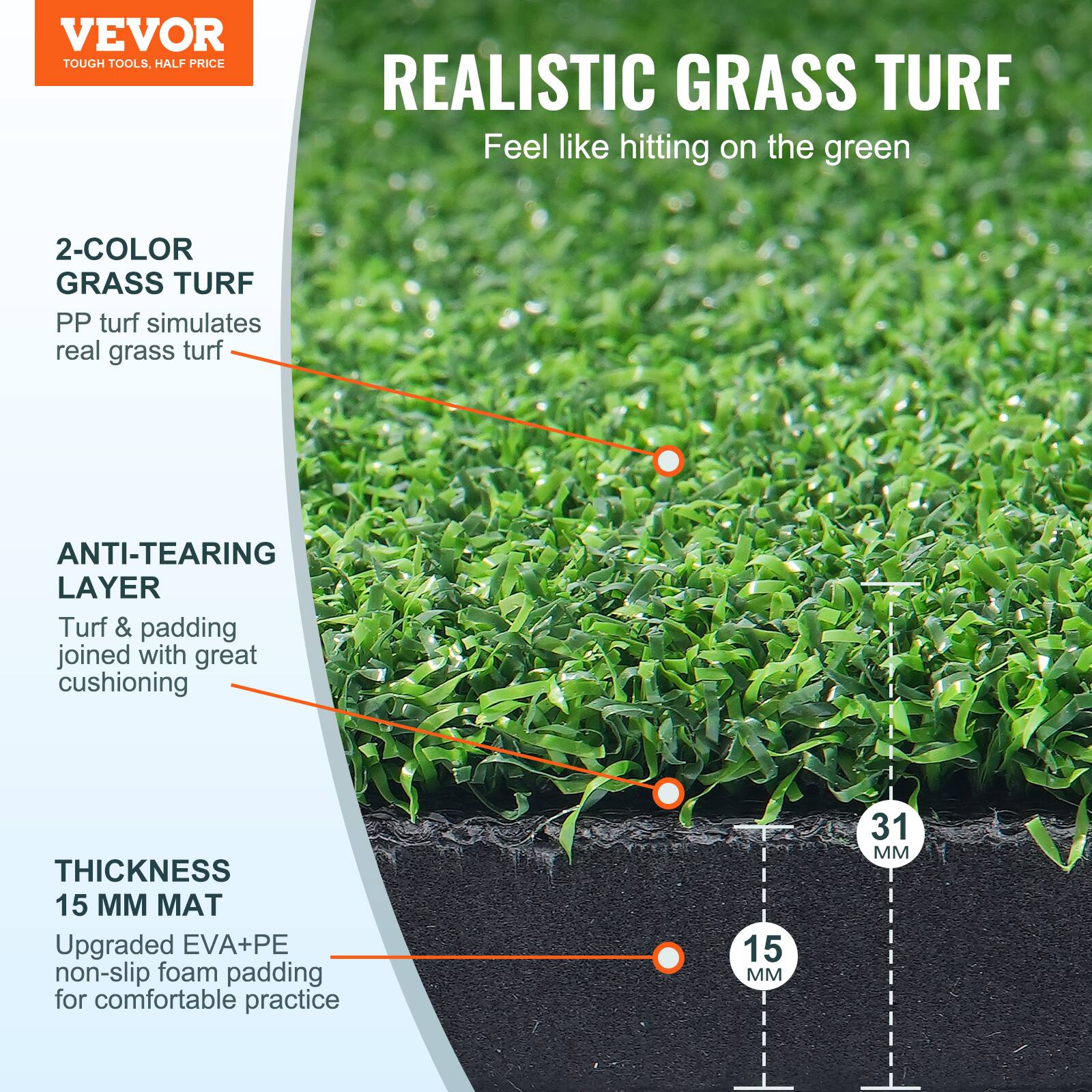 VEVOR  
TOUGH TOOLS, HALF PRICE  

REALISTIC GRASS TURF  
Feel like hitting on the green  

2-COLOR GRASS TURF  
PP turf simulates real grass turf  

ANTI-TEARING LAYER  
Turf & padding joined with great cushioning  

THICKNESS 15 MM MAT  
Upgraded EVA+PE non-slip foam padding for comfortable practice  

31 MM  
15 MM