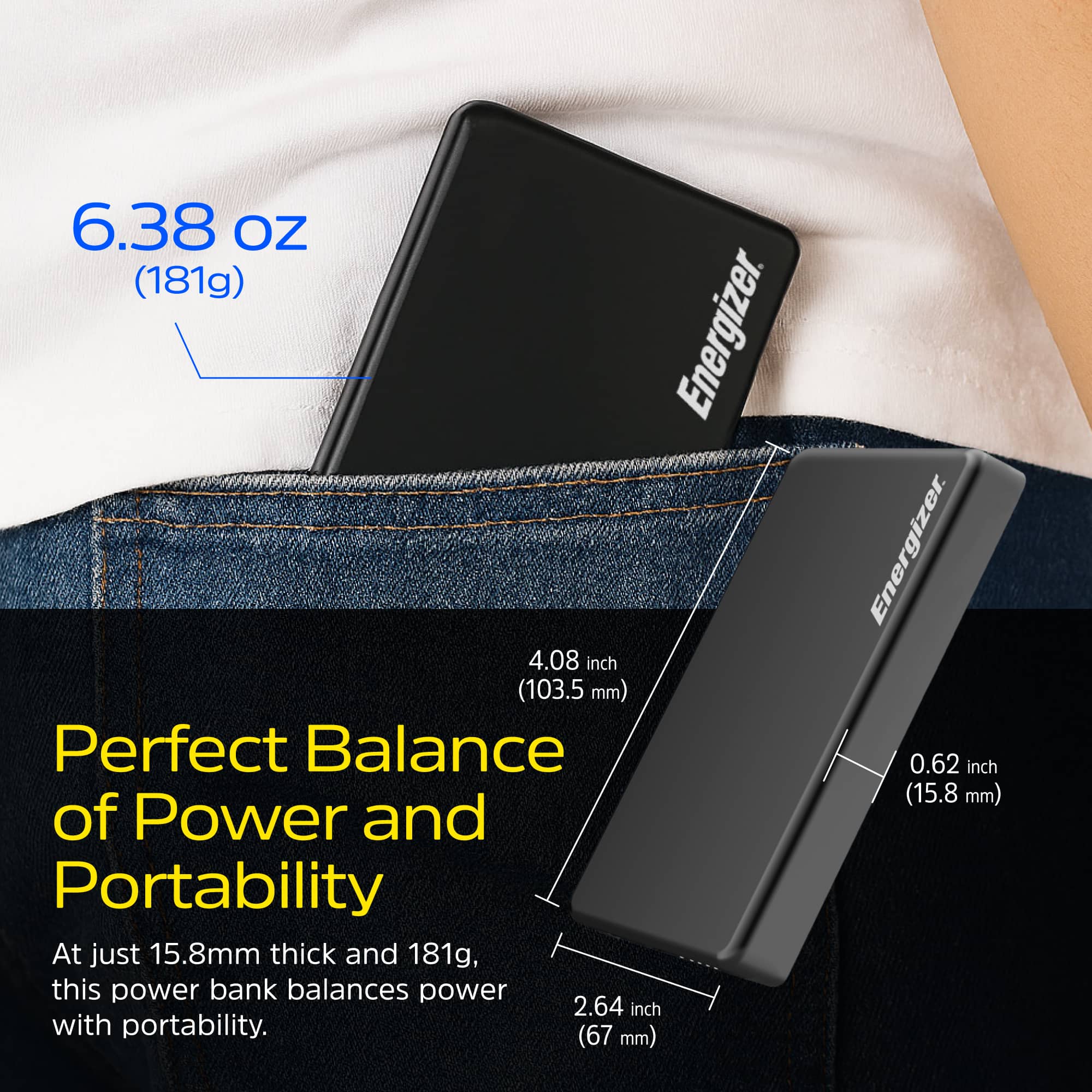 6.38 oz (181g)
Perfect Balance of Power and Portability
At just 15.8mm thick and 181g, this power bank balances power with portability.
4.08 inch (103.5 mm)
0.62 inch (15.8 mm)
2.64 inch (67 mm)