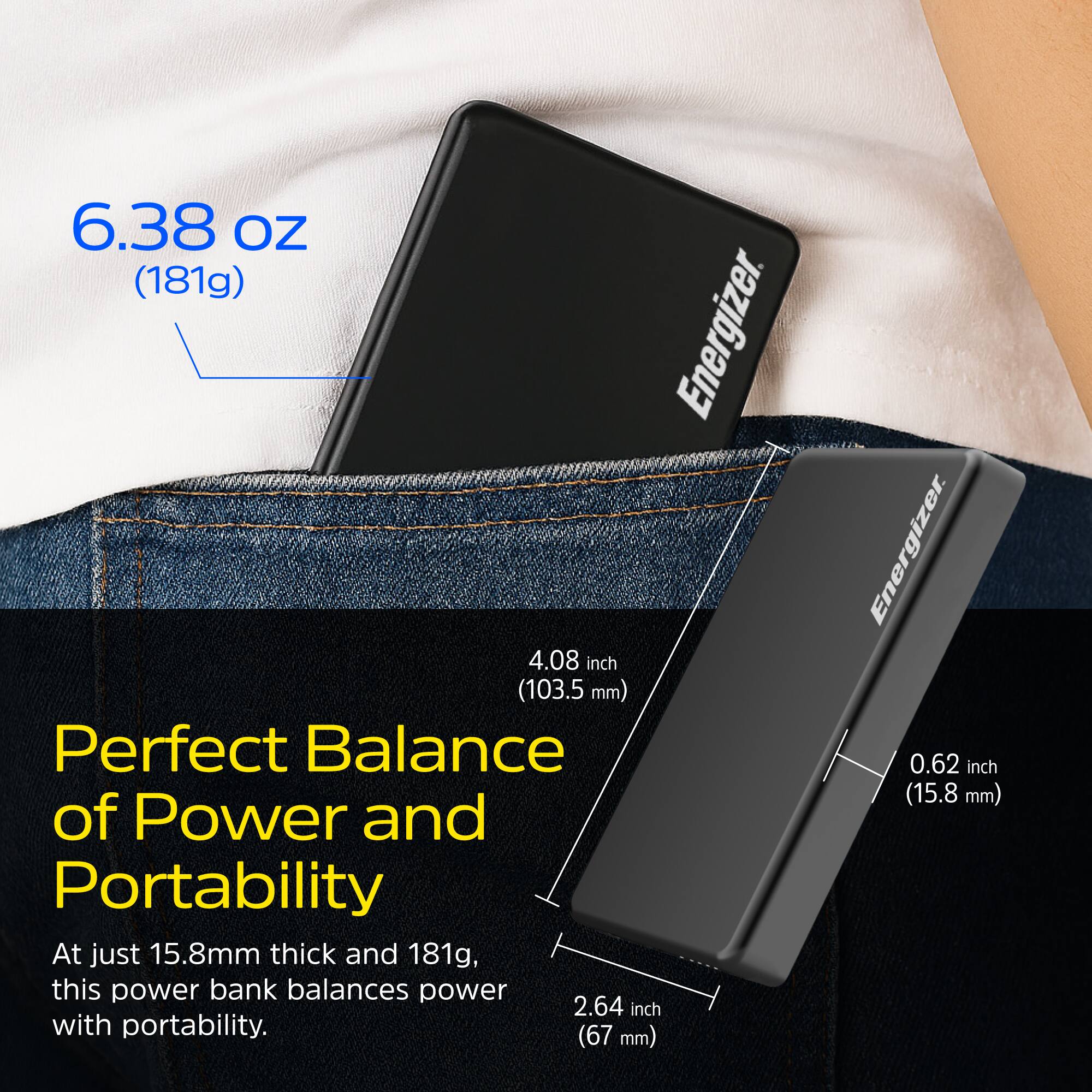 6.38 oz (181g)

Perfect Balance of Power and Portability

At just 15.8mm thick and 181g, this power bank balances power with portability.

4.08 inch (103.5 mm)

0.62 inch (15.8 mm)

2.64 inch (67 mm)