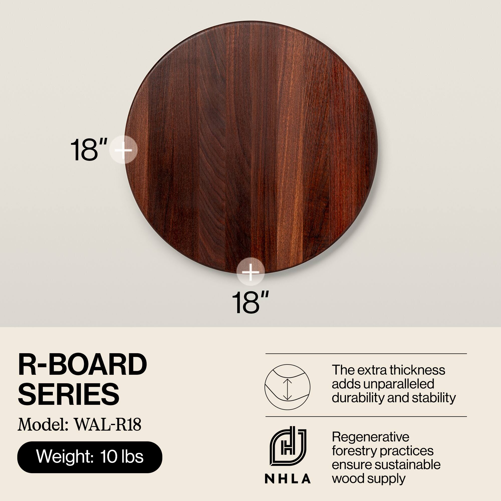 18" + 18"  
R-BOARD SERIES  
Model: WAL-R18  
Weight: 10 lbs  

The extra thickness adds unparalleled durability and stability  

Regenerative forestry practices ensure sustainable NHLA wood supply