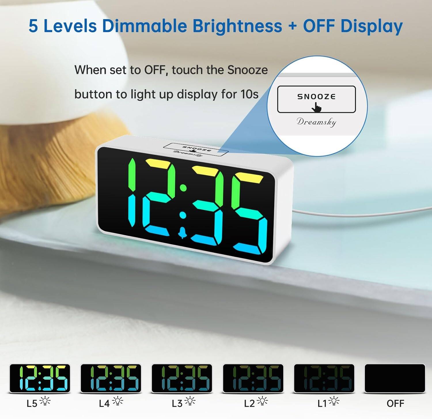 5 Levels Dimmable Brightness + OFF Display

When set to OFF, touch the Snooze button to light up display for 10s

SNOOZE

Dreamsky

12:35

L5 L4 L3 L2 L1 OFF