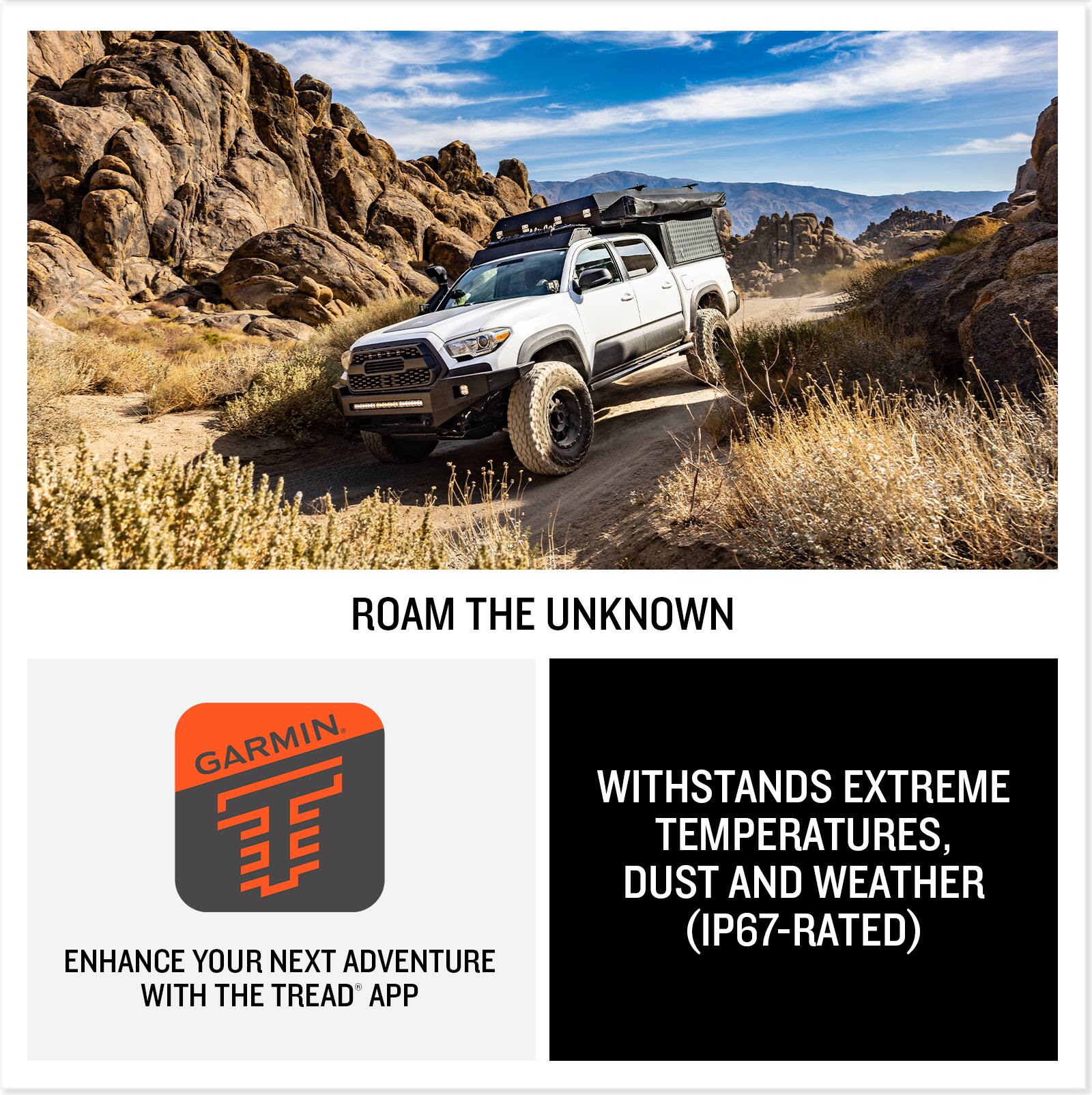 ROAM THE UNKNOWN

WITHSTANDS EXTREME TEMPERATURES, DUST AND WEATHER (IP67-RATED)

ENHANCE YOUR NEXT ADVENTURE WITH THE TREAD® APP
