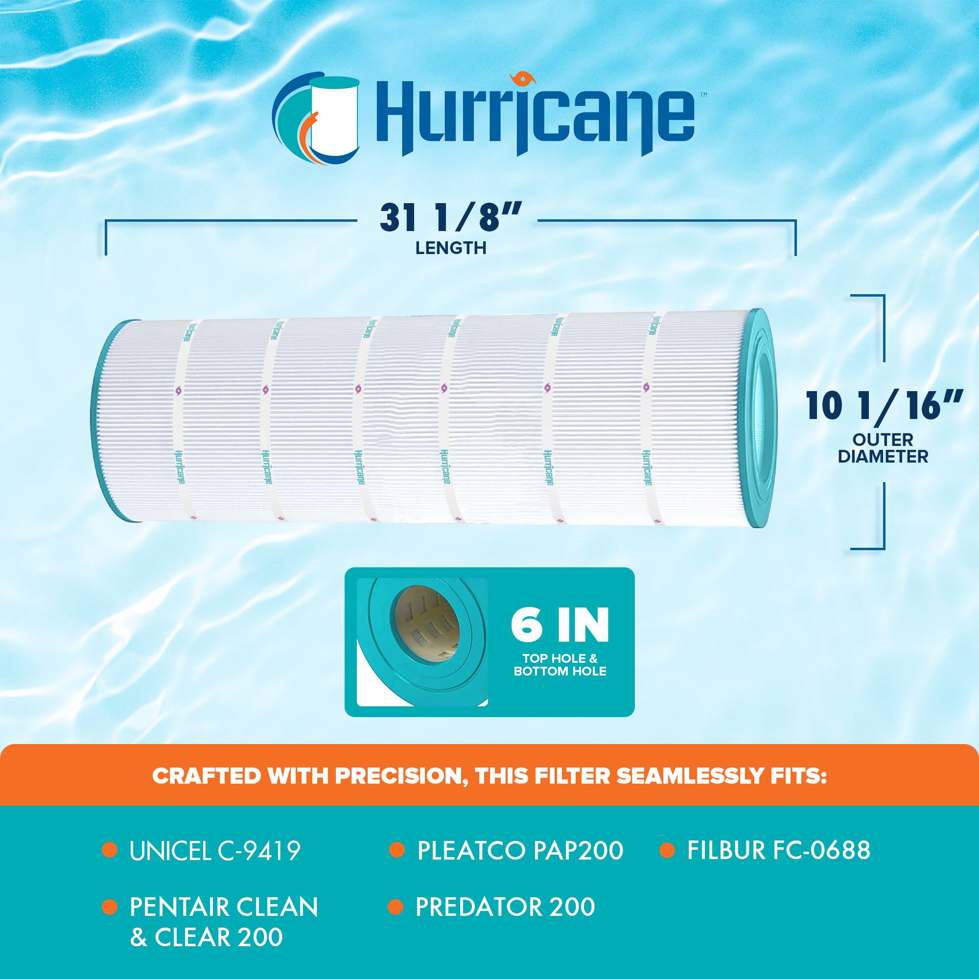Hurricane

31 1/8" LENGTH

10 1/16" OUTER DIAMETER

6 IN TOP HOLE & BOTTOM HOLE

CRAFTED WITH PRECISION, THIS FILTER SEAMLESSLY FITS:

- UNICEL C-9419
- PENTAIR CLEAN & CLEAR 200
- PLEATCO PAP200
- PREDATOR 200
- FILBUR FC-0688