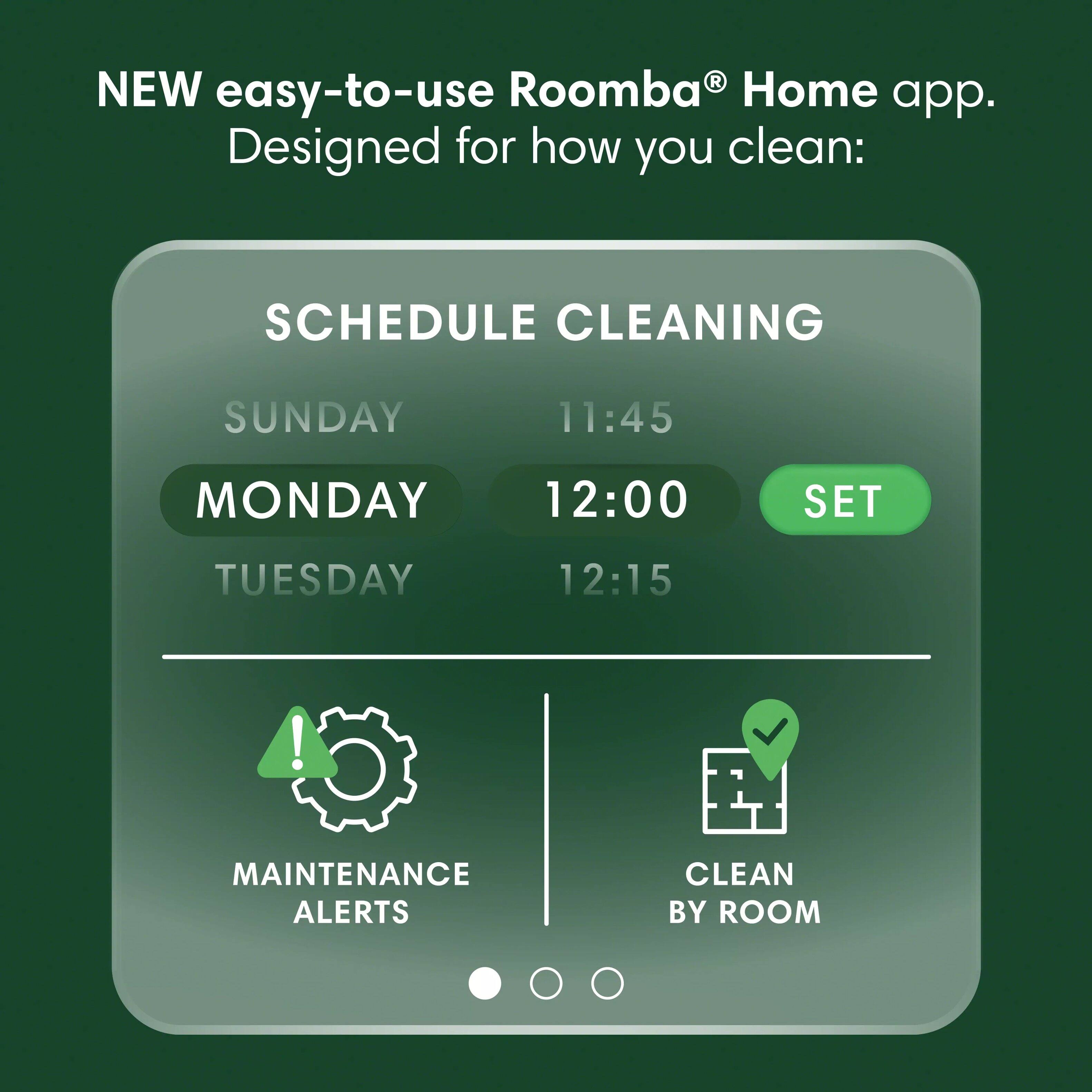 NEW easy-to-use Roomba Home app. Designed for how you clean: SCHEDULE CLEANING
SUNDAY 11:45
MONDAY 12:00
TUESDAY 12:15
! MAINTENANCE ALERTS
CLEAN BY ROOM