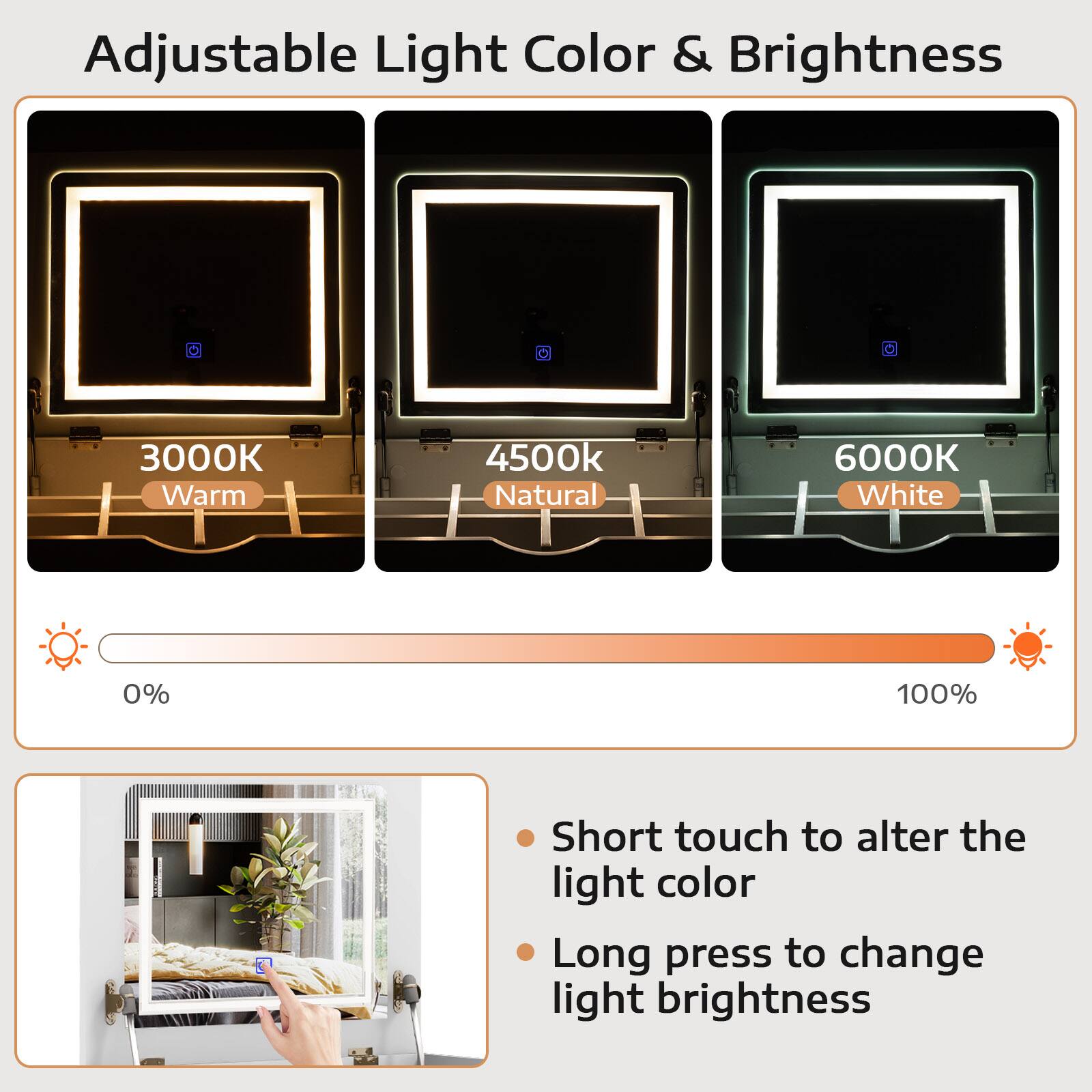 Adjustable Light Color & Brightness

3000K Warm
4500k Natural
6000K White
0% 100%

Short touch to alter the light color
Long press to change light brightness