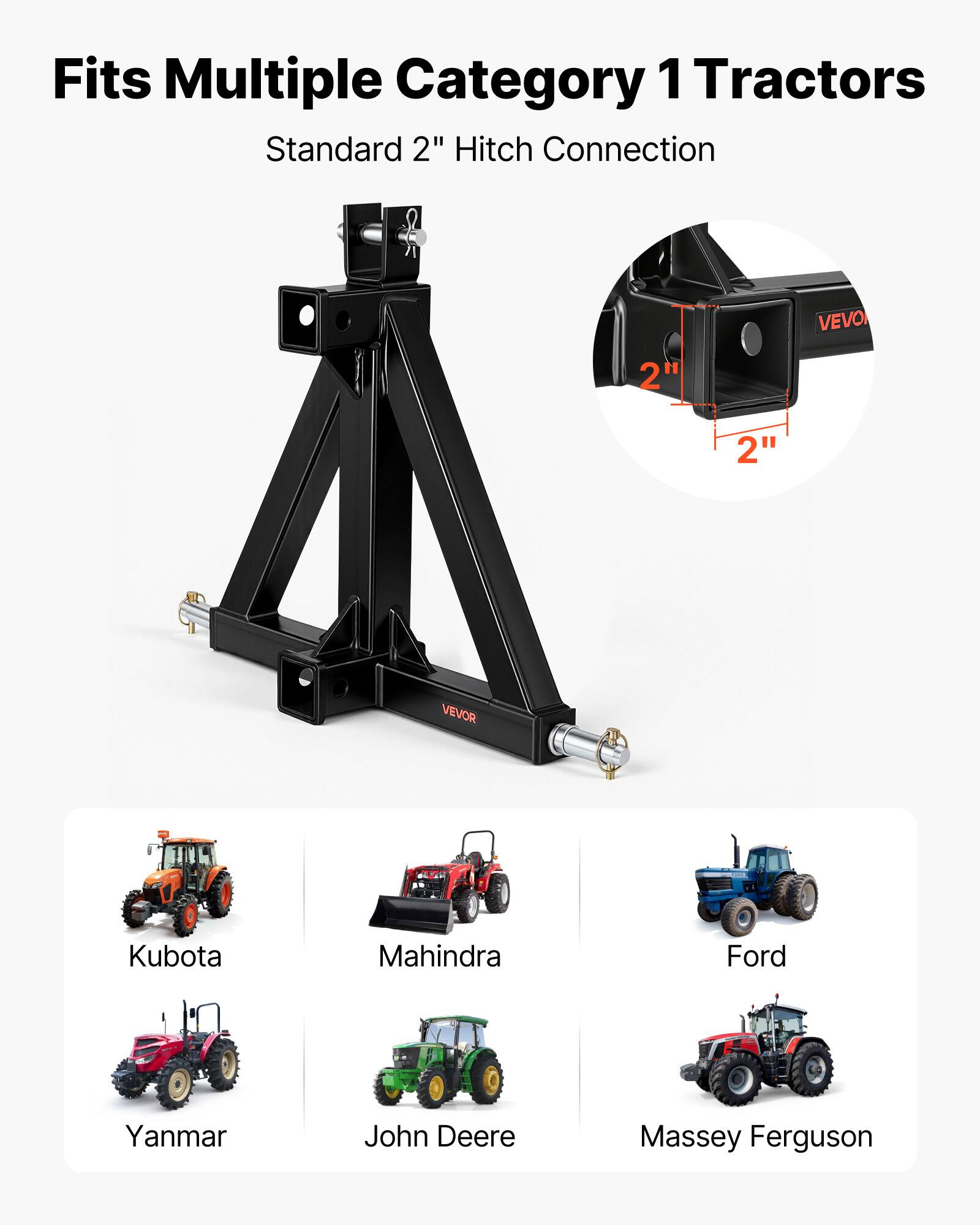 Fits Multiple Category 1 Tractors  
Standard 2" Hitch Connection  

VEVOR  

2"  
2"  

Kubota  
Mahindra  
Ford  
Yanmar  
John Deere  
Massey Ferguson