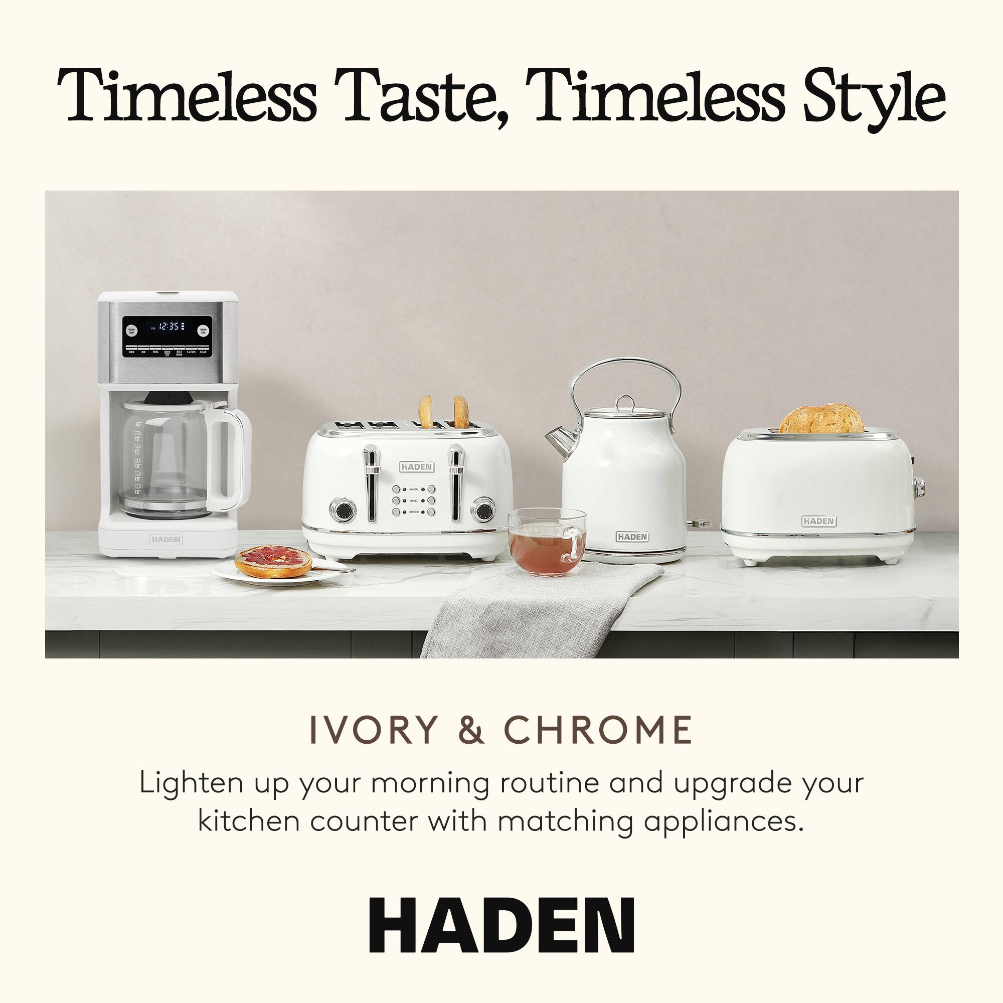 Timeless Taste, Timeless Style

IVORY & CHROME

Lighten up your morning routine and upgrade your kitchen counter with matching appliances.

HADEN