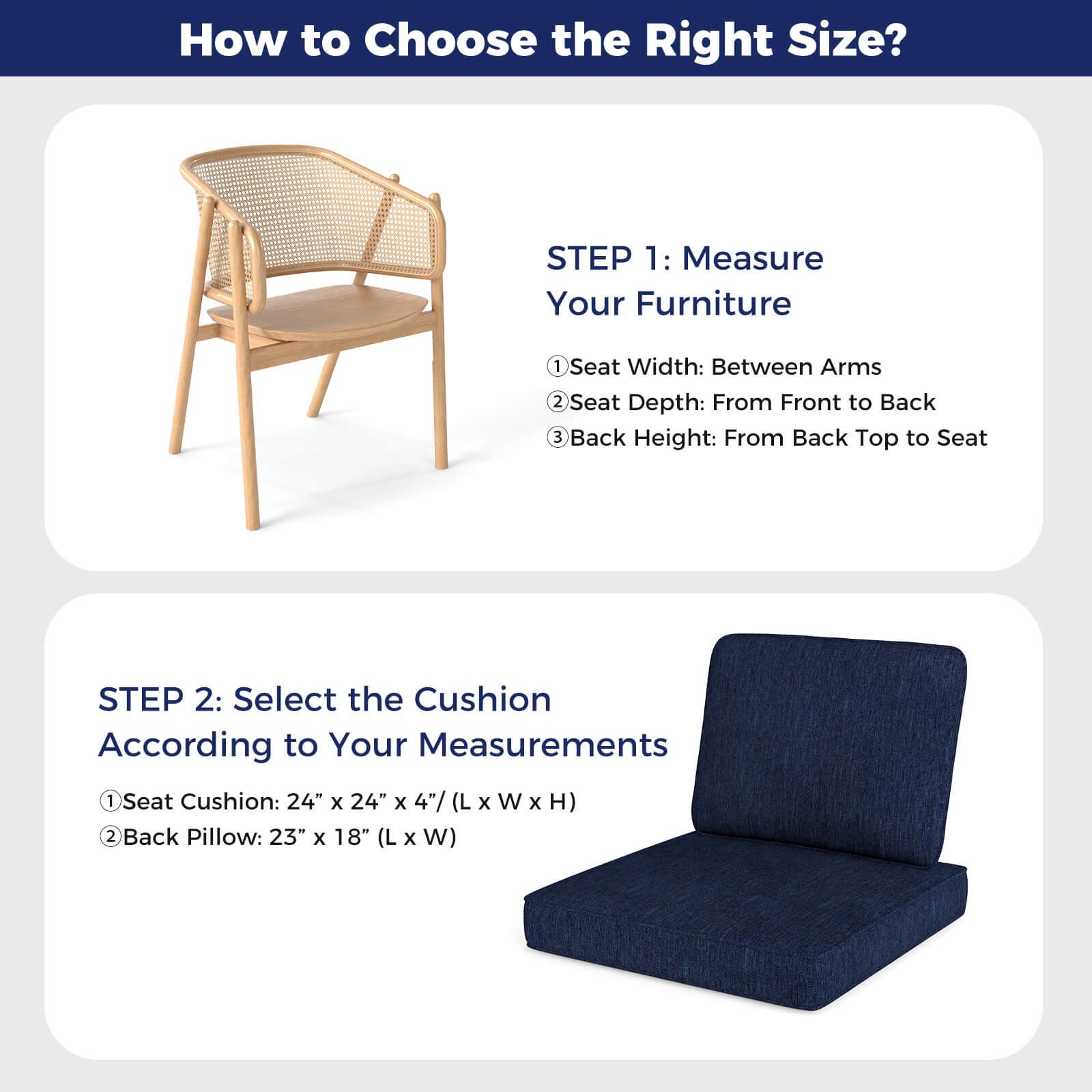 How to Choose the Right Size?

**STEP 1: Measure Your Furniture**
1. Seat Width: Between Arms
2. Seat Depth: From Front to Back
3. Back Height: From Back Top to Seat

**STEP 2: Select the Cushion According to Your Measurements**
1. Seat Cushion: 24" x 24" x 4" (L x W x H)
2. Back Pillow: 23" x 18" (L x W)