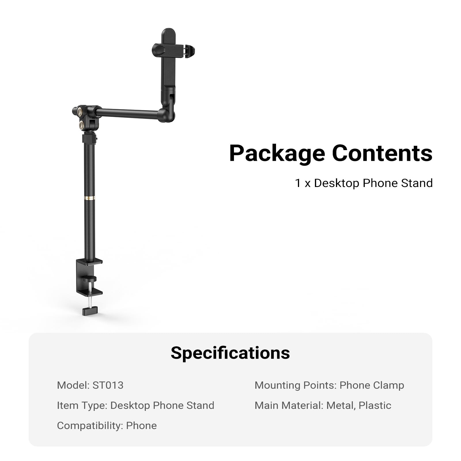 Package Contents  
1 x Desktop Phone Stand  

Specifications  
Model: ST013  
Item Type: Desktop Phone Stand  
Compatibility: Phone  
Mounting Points: Phone Clamp  
Main Material: Metal, Plastic