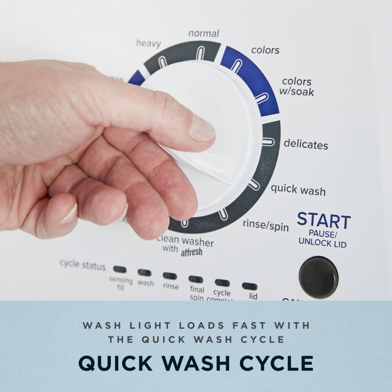 - heavy
- normal
- colors
- colors w/soak
- delicates
- quick wash
- rinse/spin
- START
- PAUSE/UNLOCK LID
- clean washer with affresh
- cycle status
- sensing
- wash
- rinse
- fill
- final spin
- cycle complete
- lid
- WASH LIGHT LOADS FAST WITH THE QUICK WASH CYCLE
- QUICK WASH CYCLE