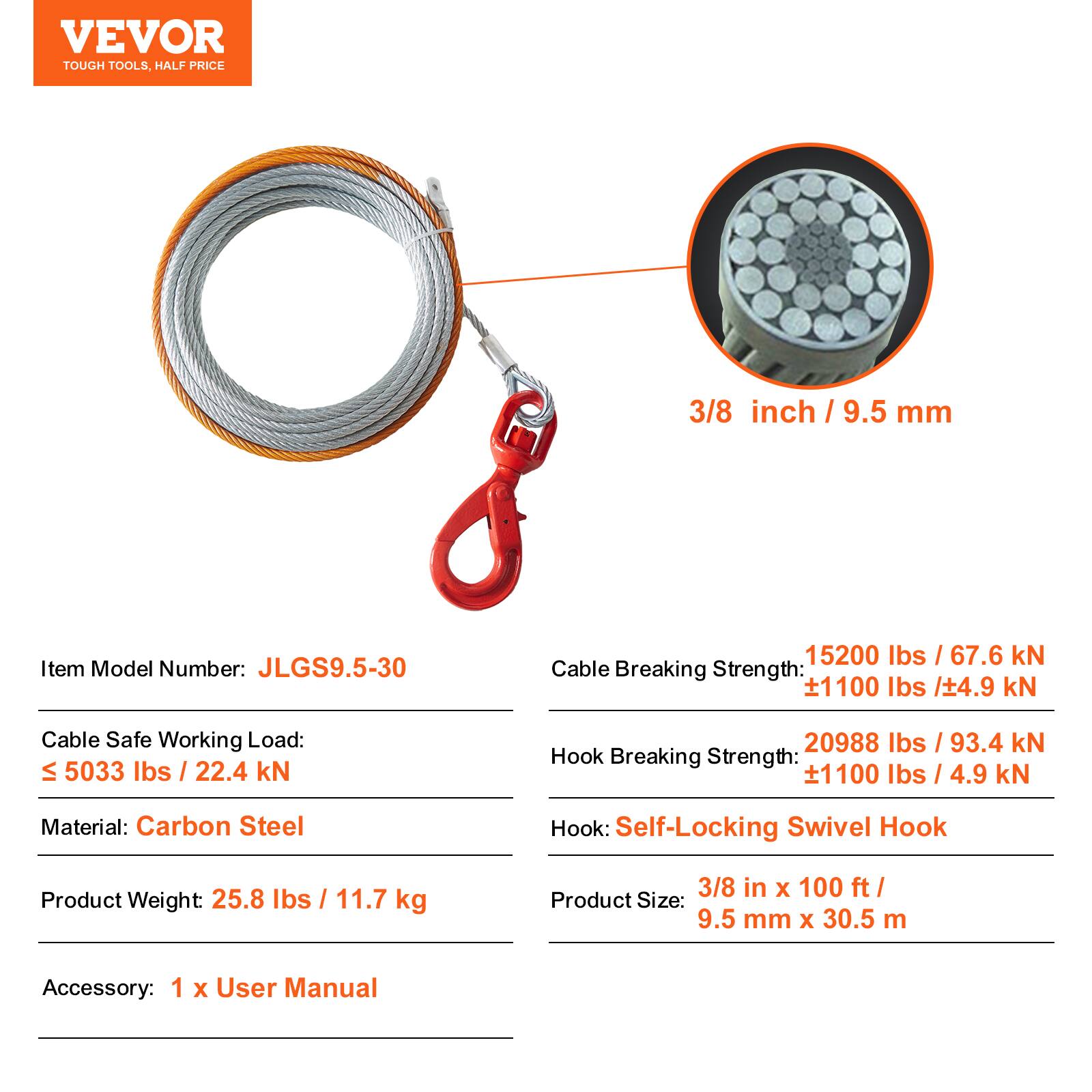 VEVOR TOUGH TOOLS. HALF PRICE

3/8 inch / 9.5 mm

Item Model Number: JLGS9.5-30

Cable Breaking Strength: 15200 lbs / 67.6 kN ± 1100 lbs / ± 4.9 kN

Cable Safe Working Load: ≤ 5033 lbs / 22.4 kN

Hook Breaking Strength: 20988 lbs / 93.4 kN ± 1100 lbs / ± 4.9 kN

Material: Carbon Steel

Hook: Self-Locking Swivel Hook

Product Weight: 25.8 lbs / 11.7 kg

Product Size: 3/8 in x 100 ft / 9.5 mm x 30.5 m

Accessory: 1 x User Manual