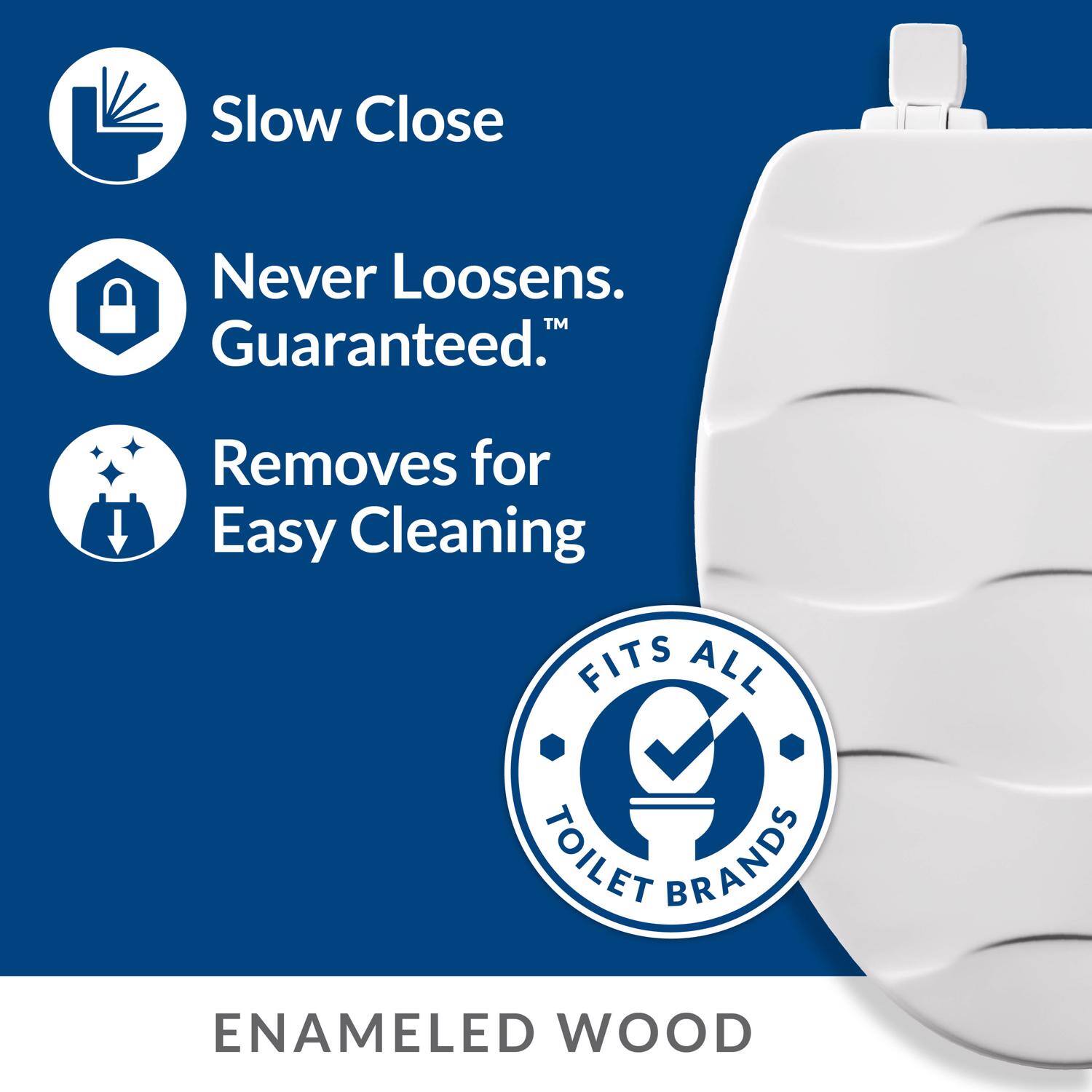 Slow Close  
Never Loosens. Guaranteed.  
Removes for Easy Cleaning  
FITS ALL TOILET BRANDS  
ENAMELED WOOD