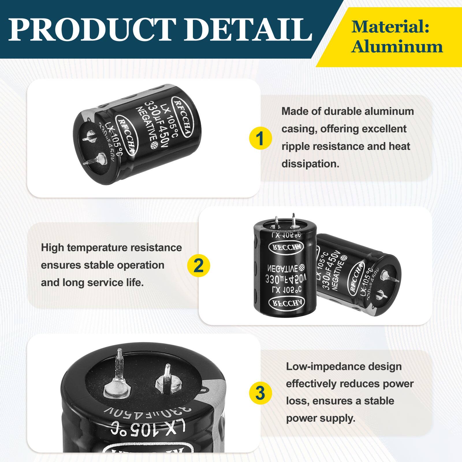 PRODUCT DETAIL

Material: Aluminum

1. Made of durable aluminum casing, offering excellent ripple resistance and heat dissipation.

2. High temperature resistance ensures stable operation and long service life.

3. Low-impedance design effectively reduces power loss, ensures a stable power supply.