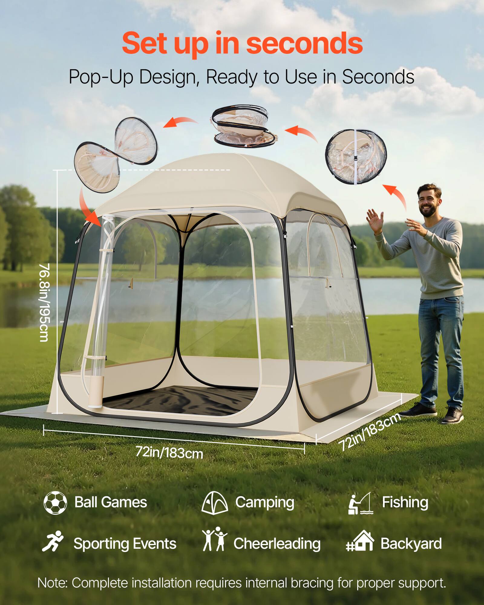 Set up in seconds  
Pop-Up Design, Ready to Use in Seconds  

76.8in/195cm  
72in/183cm  

Ball Games  
Camping  
Fishing  
Sporting Events  
Cheerleading  
Backyard  

Note: Complete installation requires internal bracing for proper support.