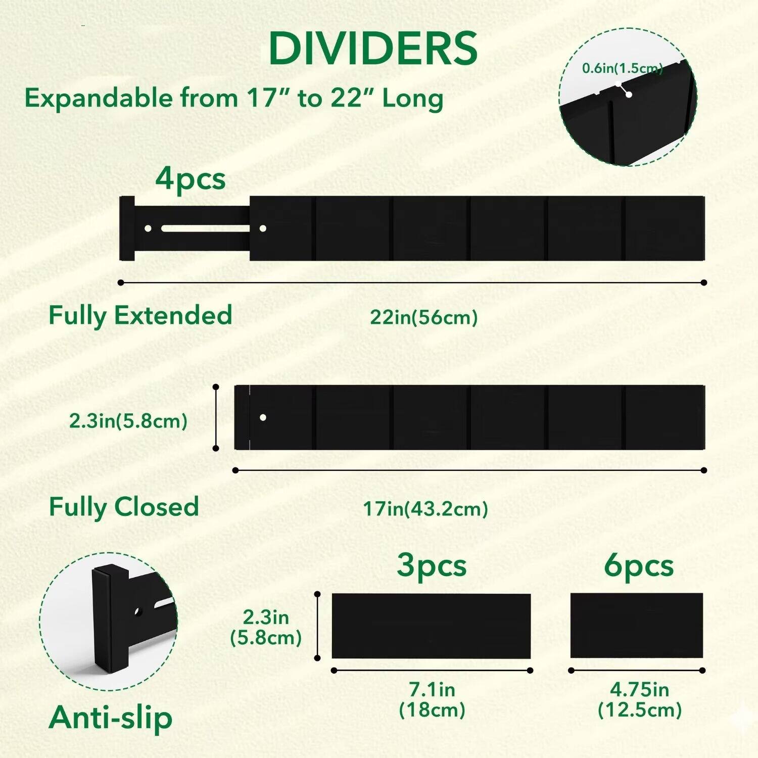 DIVIDERS  
Expandable from 17" to 22" Long  
0.6in (1.5cm)  

4pcs  
Fully Extended 22in (56cm)  
2.3in (5.8cm)  

Fully Closed 17in (43.2cm)  

3pcs  
6pcs  

Anti-slip  
2.3in (5.8cm)  
7.1in (18cm)  
4.75in (12.5cm)