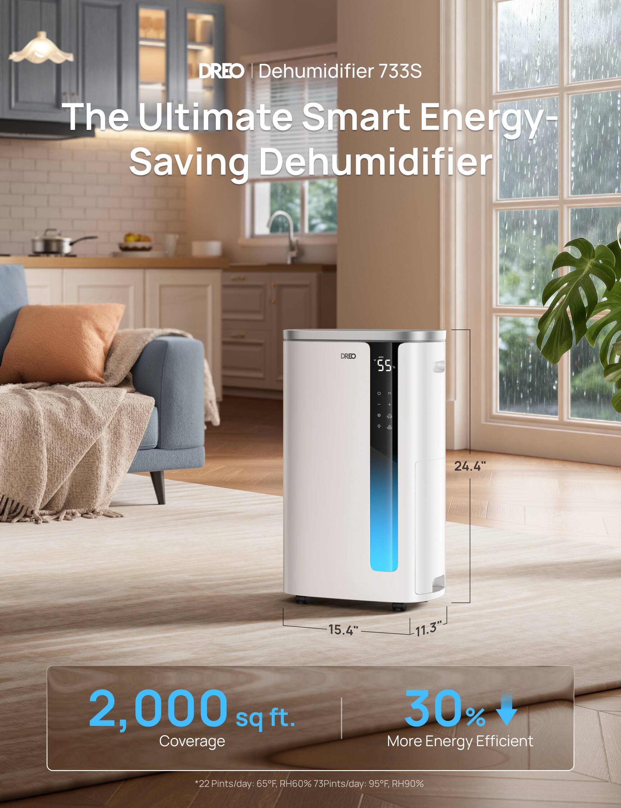 DREO | Dehumidifier 733S  
The Ultimate Smart Energy-Saving Dehumidifier  

Dimensions: 24.4" x 15.4" x 11.3"  
Coverage: 2,000 sq ft.  
30% More Energy Efficient  

Performance:  
- 22 Pints/day at 65°F, RH60%  
- 73 Pints/day at 95°F, RH90%