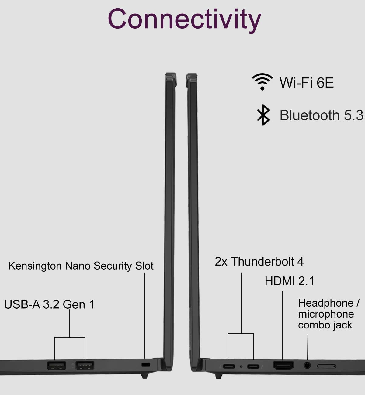 Connectivity  
- Wi-Fi 6E  
- Bluetooth 5.3  
- Kensington Nano Security Slot  
- 2x Thunderbolt 4  
- HDMI 2.1  
- USB-A 3.2 Gen 1  
- Headphone/ microphone combo jack