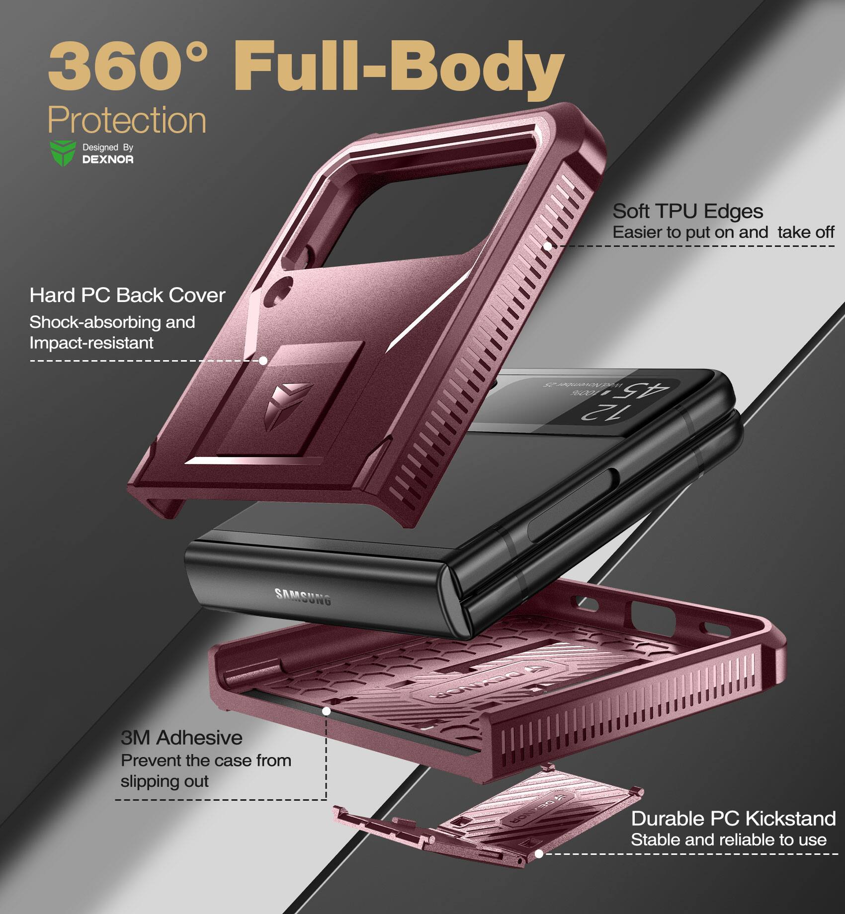 360° Full-Body Protection  
Designed By DEXNOR  

- Hard PC Back Cover  
  Shock-absorbing and Impact-resistant  

- Soft TPU Edges  
  Easier to put on and take off  

- 3M Adhesive  
  Prevent the case from slipping out  

- Durable PC Kickstand  
  Stable and reliable to use