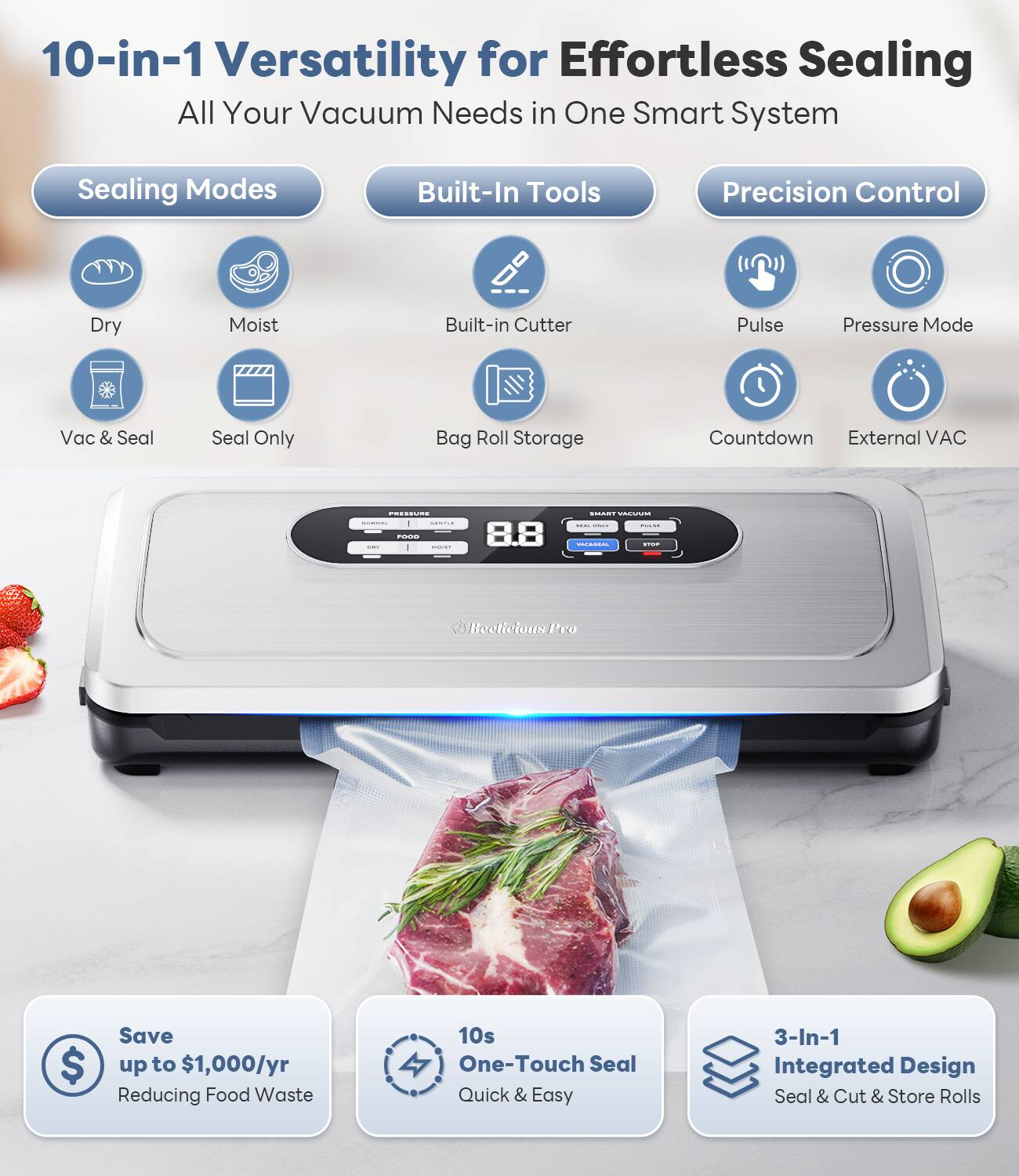 10-in-1 Versatility for Effortless Sealing  
All Your Vacuum Needs in One Smart System  

Sealing Modes  
- Dry  
- Moist  
- Vac & Seal  
- Seal Only  

Built-In Tools  
- Built-in Cutter  
- Bag Roll Storage  

Precision Control  
- Pulse  
- Pressure Mode  
- Countdown  
- External VAC  

Save up to $1,000/yr  
Reducing Food Waste  

10s One-Touch Seal  
Quick & Easy  

3-In-1 Integrated Design  
Seal & Cut & Store Rolls