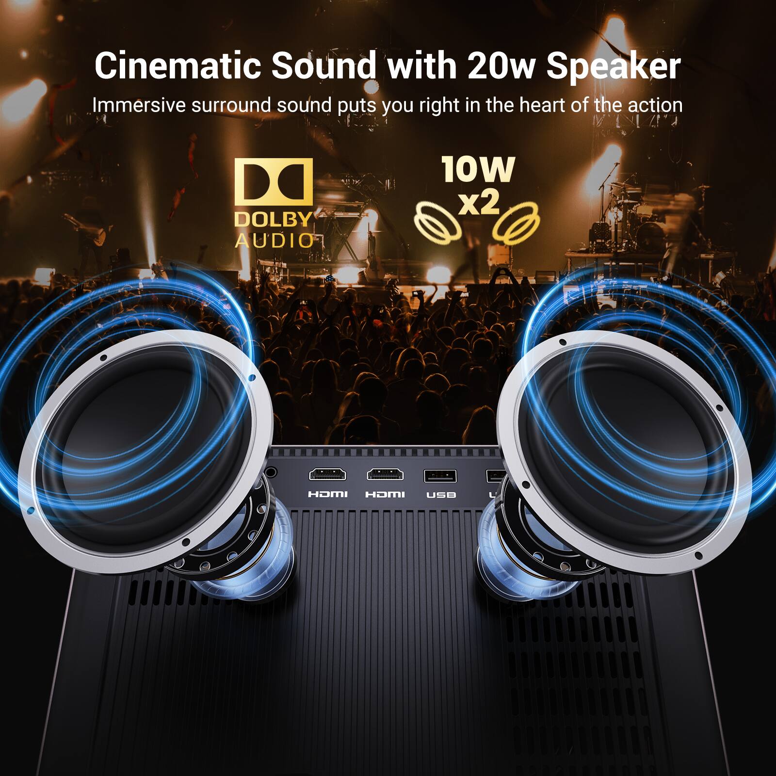 Cinematic Sound with 20w Speaker  
Immersive surround sound puts you right in the heart of the action  

DOLBY AUDIO  

10W x2  

HDMI HDMI USB
